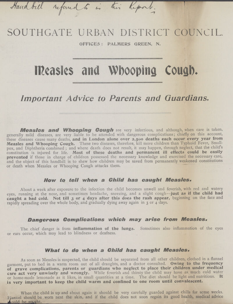 SOUTHGATE URBAN DISTRICT COUNCIL. OFFICES : PALMERS GREEN, N. Measles and Whooping Cough. Important Advice to Parents and Guardians. Measles and Whooping Cough are very infectious, and although, when care is taken, generally mild diseases, are very liable to be attended with dangerous complications; chiefly on this account, these diseases cause many deaths, and in London alone over 2,500 deaths each occur every year from Measles and Whooping Cough. These two diseases, therefore, kill more children than Typhoid Fever, Small pox, and Diphtheria combined; and where death does not result, it may happen, through neglect, that the child's constitution is injured for life. Most of these deaths and permanent ill effects could be easily prevented if those in charge of children possessed the necessary knowledge and exercised the necessary care, and the object of this handbill is to shew how children may be saved from permanently weakened constitutions or death when Measles or Whooping Cough attacks them. How to tell when a Child has caught Measles. About a week after exposure to the infection the child becomes unwell and feverish, with red and watery eyes, running at the nose, and sometimes headache, sneezing, and a slight cough—just as if the child had caught a bad cold. Not till 3 or 4 days after this does the rash appear, beginning on the face and rapidly spreading over the whole body, and gradually dying away again in 3 or 4 days. Dangerous Complications which may arise from Measles- The chief danger is from inflammation of the lungs. Sometimes also inflammation of the eyes or ears occur, which may lead to blindness or deafness. What to do when a Child has caught Measles. As soon as Measles is suspected, the child should be separated from all other children, clothed in a flannel garment, put to bed in a warm room out of all draughts, and a doctor consulted. Owing to the frequency of grave complications, parents or guardians who neglect to place their children under medical care act very unwisely and wrongly. While feverish and thirsty the child may have as much cold water or home-made lemonade as it likes, in small quantities at a time. The diet should be light and nutritious. It is very important to keep the child warm and confined to one room until convalescent. When the child is up and about again it should be very carefully guarded against chills for some weeks. Manuel should be worn next the skin, and if the child does not soon regain its good health, medical advice should be sought.