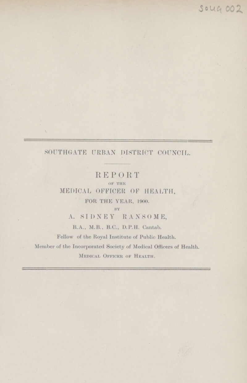 5049 002 SOUTHGATE URBAN DISTRICT COUNCIL. REPORT of the MEDICAL OFFICER OF HEALTH, FOR THE YEAR, 1900. by A. SIDNEY RANSOME, B.A., M.B., B.C., D.P.H. Cantab. Fellow of the Royal Institute of Public Health. Member of the Incorporated Society of Medical Officers of Health. Medical Officer of Health.