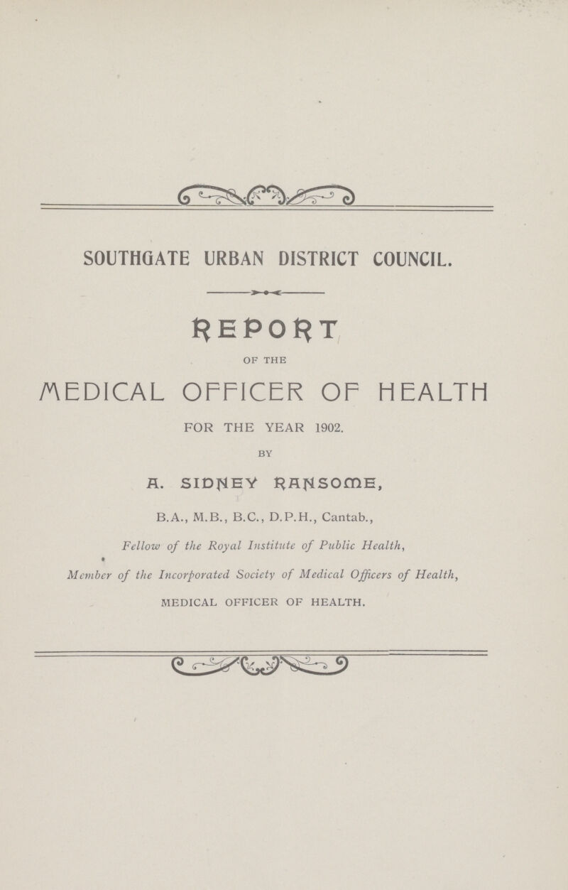 SOUTHGATE URBAN DISTRICT COUNCIL. REPORT of the medical officer of health FOR THE YEAR 1902. by R. SIDNEY RAJNLSOmE, B.A., M.B., B.C., D.P.H., Cantab., Fellow of the Royal Institute of Public Health, Member of the Incorporated Society of Medical Officers of Healthy medical officer of health.