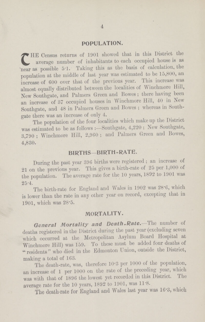 4 POPULATION. CHE Census returns of 1901 showed that in this District the average number of inhabitants to each occupied house is as 'near as possible 5.1. Taking this as the basis of calculation, the population at the middle of last year was estimated to be 15,800, an increase of 600 over that of the previous year. This increase was almost equally distributed between the localities of Winchmore Hill, New Southgate, and Palmers Green and Bowes ; there having been an increase of 37 occupied houses in Winchmore Hill, 40 in New Southgate, and 48 in Palmers G reen and Bowes ; whereas in South gate there was an increase of only 4. The population of the four localities which makeup the District was estimated to be as follows:—Southgate, 4,220 ; New Southgate, 3,790 ; Winchmore Hill, 2,960 ; and Palmers Green and Bowes, 4,830. BIRTHS—BIRTH-RATE. During the past year 396 births were registered ; an increase of 21 on the previous year. This gives a birth-rate of 25 per 1,000 of the population. The average rate for the 10 years, 1892 to 1901 was 25.4. The birth-rate for England and Wales in 1902 was 28.6, which is lower than the rate in any other year on record, excepting that in 1901, which was 28.5. MORTALITY. General Mortality and Death .Rate.—The number of deaths registered in the District during the past year (excluding seven which occurred at the Metropolitan Asylum Board Hospital at Winchmore Hill) was 159. To these must be added four deaths of  residents  who died in the Edmonton U nion, outside the District, making a total of 163. The death-rate, was, therefore 10.3 per 1000 of the population, an increase of 1 per 1000 on the rate of the preceding year, which was with that of 1896 the lowest yet recorded in this District. The average rate for the 10 years, 1892 to 1901, was 11.8. The death-rate for England and Wales last year was 16.3, which