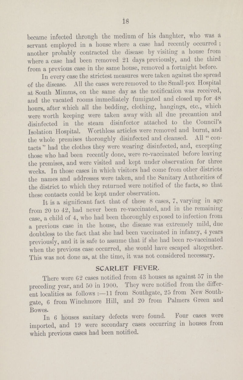 18 became infected through the medium of his daughter, who was a servant employed in a house where a case had recently occurred ; another probably contracted the disease by visiting a house from where a case had been removed 21 days previously, and the third from a previous case in the same house, removed a fortnight before. In every case the strictest measures were taken against the spread of the disease. All the cases were removed to the Small-pox Hospital at South Minims, on the same day as the notification was received, and the vacated rooms immediately fumigated and closed up for 48 hours, after which all the bedding, clothing, hangings, etc., which were worth keeping were taken away with all due precaution and disinfected in the steam disinfector attached to the Council's Isolation Hospital. Worthless articles were removed and burnt, and the whole premises thoroughly disinfected and cleansed. All  con tacts  had the clothes they were wearing disinfected, and, excepting those who had been recently done, were re-vaccinated before leaving the premises, and were visited and kept under observation for three weeks. In those cases in which visitors had come from other districts the names and addresses were taken, and the Sanitary Authorities of the district to which they returned were notified of the facts, so that these contacts could be kept under observation. It is a significant fact that of these 8 cases, 7, varying in age from 20 to 42, had never been re-vaccinated, and in the remaining case, a child of 4, who had been thoroughly exposed to infection from a previous case in the house, the disease was extremely mild, due doubtless to the fact that she had been vaccinated in infancy, 4 years previously, and it is safe to assume that if she had been re-vaccinated when the previous case occurred, she would have escaped altogether. This was not done as, at the time, it was not considered necessary. SCARLET FEVER. There were 62 cases notified from 43 houses as against 57 in the preceding year, and 50 in 1900. They were notified from the differ ent localities as follows:—11 from Southgate, 25 from New South gate, 6 from Winchmore Hill, and 20 from Palmers Green and Bowes. In G houses sanitary defects were found. Four cases were imported, and 19 were secondary cases occurring in houses from which previous cases had been notified.