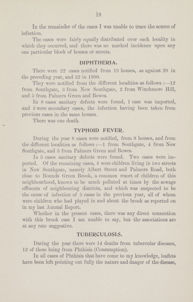 19 In the remainder of the cases I was unable to trace the source of infection. The cases were fairly equally distributed over each locality in which they occurred, and there was no marked incidence upon any one particular block of houses or streets. DIPHTHERIA. There were 22 cases notified from 19 houses, as against 20 in the preceding year, and 32 in 1900. They were notified from the different localities as follows:—12 from Southgate, 3 from New Southgate, 2 from Winchmore Hill, and 5 from Palmers Green and Bowes. In 8 cases sanitary defects were found, 1 case was imported, and 3 were secondary cases, the infection having been taken from previous cases in the same houses. There was one death. TYPHOID FEVER. During the year 8 cases were notified, from 8 houses, and from the different localities as follows:—1 from Southgate, 4 from New Southgate, and 3 from Palmers Green and Bowes. In 3 cases sanitary defects were found. Two cases were im ported. Of the remaining cases, 4 were children living in two streets in New Southgate, namely Albert Street and Palmers Road, both close to Bounds Green Brook, a common resort of children of this neighbourhood, known to be much polluted at times by the sewage effluents of neighbouring districts, and which was suspected to be the cause of infection of 5 cases in the previous year, all of whom were children who had played in and about the brook as reported on in my last Annual Report. Whether in the present cases, there was any direct connection with this brook case I am unable to say, but the associations are at any rate suggestive. TUBERCULOSIS. During the year there were 14 deaths from tubercular diseases, 12 of these being from Phthisis (Consumption). In all cases of Phthisis that have come to my knowledge, leaflets have been left pointing out fully the nature and danger of the disease,