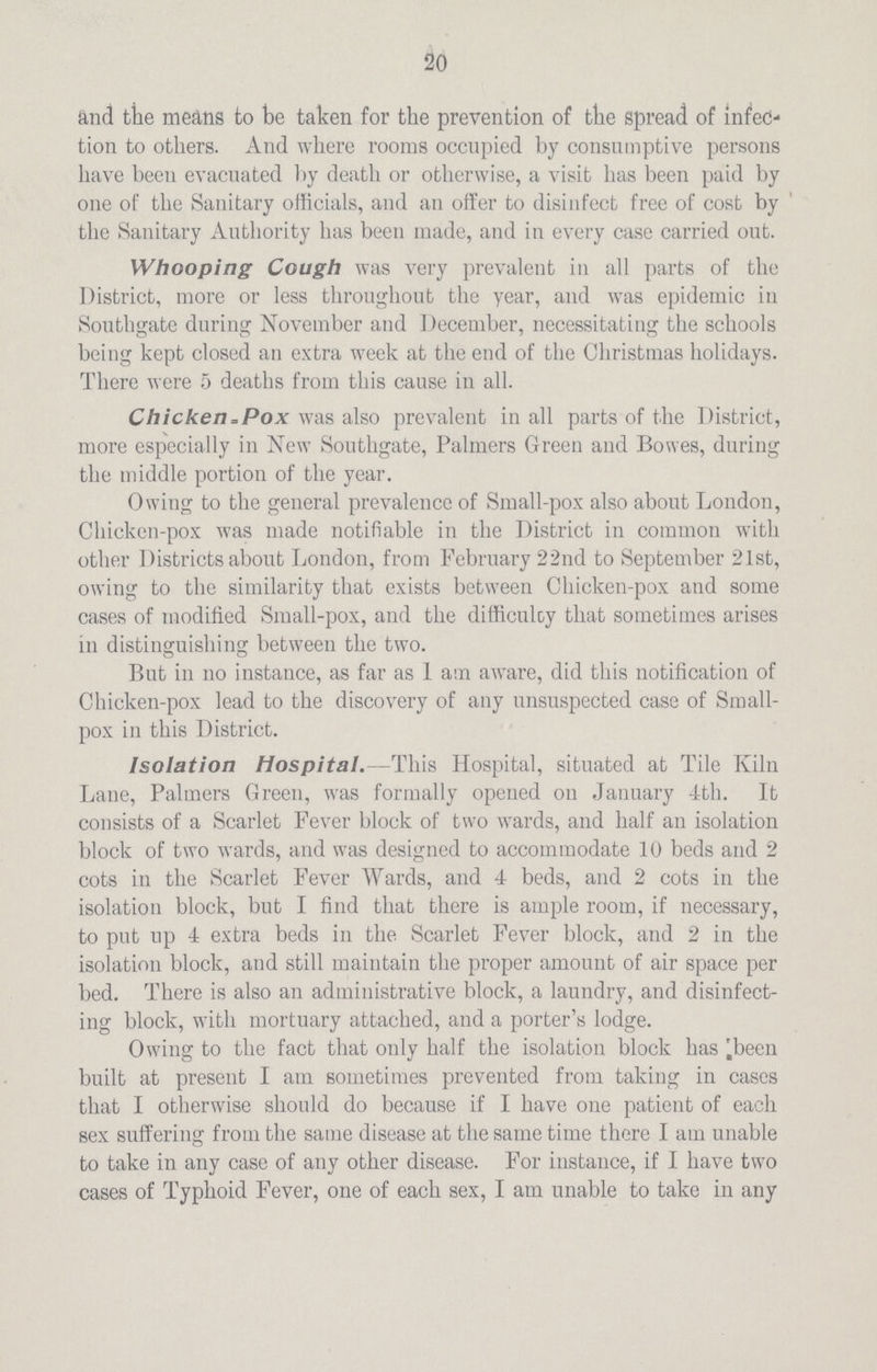 20 and the means to be taken for the prevention of the spread of infec tion to others. And where rooms occupied by consumptive persons have been evacuated by death or otherwise, a visit has been paid by one of the Sanitary officials, and an offer to disinfect free of coat by the Sanitary Authority has been made, and in every case carried out. Whooping Cough was very prevalent in all parts of the District, more or less throughout the year, and was epidemic in Southgate during November and December, necessitating the schools being kept closed an extra week at the end of the Christmas holidays. There were 5 deaths from this cause in all. Chicken,Pox was also prevalent in all parts of the District, more especially in New Southgate, Palmers Green and Bowes, during the middle portion of the year. Owing to the general prevalence of Small-pox also about London, Chicken-pox was made notifiable in the District in common with other Districts about London, from February 22nd to September 21st, owing to the similarity that exists between Chicken-pox and some cases of modified Small-pox, and the difficulty that sometimes arises in distinguishing between the two. But in no instance, as far as 1 am awrare, did this notification of Chicken-pox lead to the discovery of any unsuspected case of Small pox in this District. Isolation Hospital. —This Hospital, situated at Tile Kiln Lane, Palmers Green, was formally opened on January 4th. It consists of a Scarlet Fever block of two wards, and half an isolation block of two wards, and was designed to accommodate 10 beds and 2 cots in the Scarlet Fever Wards, and 4 beds, and 2 cots in the isolation block, but I find that there is ample room, if necessary, to put up 4 extra beds in the Scarlet Fever block, and 2 in the isolation block, and still maintain the proper amount of air space per bed. There is also an administrative block, a laundry, and disinfect ing block, with mortuary attached, and a porter's lodge. Owing to the fact that only half the isolation block has been built at present I am sometimes prevented from taking in cases that I otherwise should do because if I have one patient of each sex suffering from the same disease at the same time there I am unable to take in any case of any other disease. For instance, if I have two cases of Typhoid Fever, one of each sex, I am unable to take in any