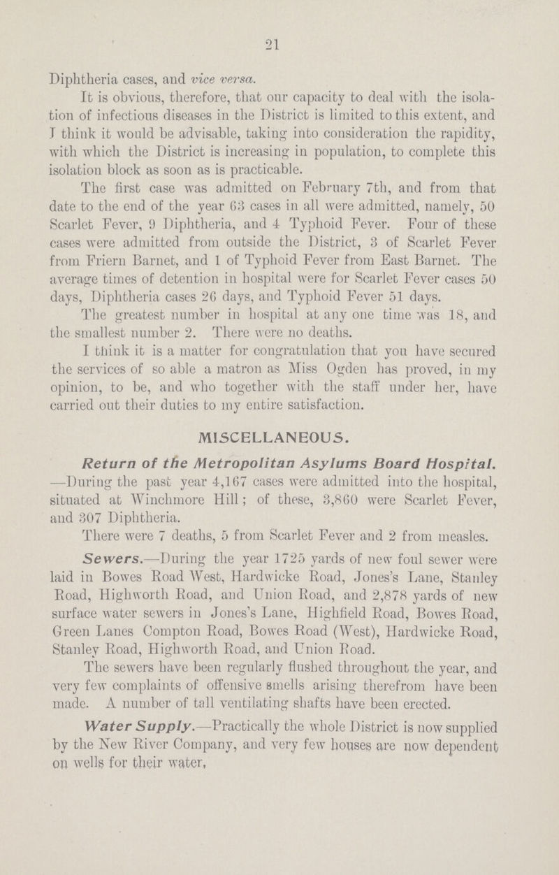 21 Diphtheria cases, and vice versa. It is obvious, therefore, that our capacity to deal with the isola tion of infectious diseases in the District is limited to this extent, and T think it would be advisable, taking into consideration the rapidity, with which the District is increasing in population, to complete this isolation block as soon as is practicable. The first case was admitted on February 7th, and from that date to the end of the year 03 cases in all were admitted, namely, 50 Scarlet Fever, 9 Diphtheria, and 4 Typhoid Fever. Four of these cases were admitted from outside the District, 3 of Scarlet Fever from Friern Barnet, and 1 of Typhoid Fever from East Barnet. The average times of detention in hospital were for Scarlet Fever cases 50 days, Diphtheria cases 20 days, and Typhoid Fever 51 days. The greatest number in hospital at any one time was 18, and the smallest number 2. There were no deaths. I think it is a matter for congratulation that yon have secured the services of so able a matron as Miss Ogden lias proved, in my opinion, to be, and who together with the staff under her, have carried out their duties to my entire satisfaction. MISCELLANEOUS. Return of the Metropolitan Asylums Board Hospital. —During the past year J-,167 cases were admitted into the hospital, situated at Winchmore Hill; of these, 3,800 were Scarlet Fever, and 307 Diphtheria. There were 7 deaths, 5 from Scarlet Fever and 2 from measles. Sewers.—During the year 1725 yards of new foul sewer were laid in Bowes Road West, Hardwicke Road, Jones's Lane, Stanley Road, Highworth Road, and Union Road, and 2,878 yards of new surface water sewers in Jones's Lane, Highfield Road, Bowes Road, Green Lanes Compton Road, Bowes Road (West), Hardwicke Road, Stanley Road, Highworth Road, and Union Road. The sewers have been regularly flushed throughout the year, and very few complaints of offensive smells arising therefrom have been made. A number of tall ventilating shafts have been erected. Water Supply.—Practically the whole District is now supplied by the New River Company, and very few houses are now dependent on wells for their water.