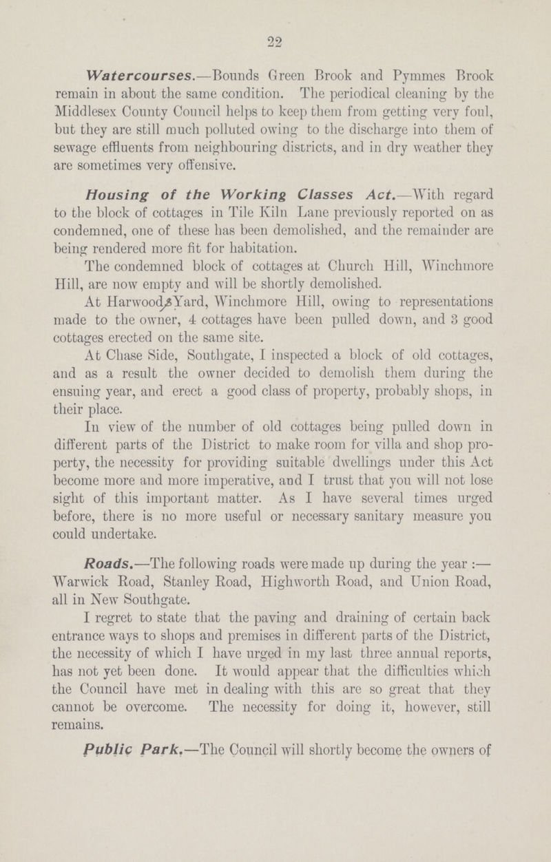 22 Watercourses.—Bounds Green Brook and Pymmes Brook remain in about the same condition. The periodical cleaning by the Middlesex County Council helps to keep them from getting very foul, but they are still much polluted owing to the discharge into them of sewage effluents from neighbouring districts, and in dry weather they are sometimes very offensive. Housing of the Working Classes Act.—With regard to the block of cottages in Tile Kiln Lane previously reported on as condemned, one of these has been demolished, and the remainder are being rendered more fit for habitation. The condemned block of cottages at Church Hill, Winchrnore Hill, are now empty and will be shortly demolished. At Harwood^Yard, Winchrnore Hill, owing to representations made to the owner, 4 cottages have been pulled down, and 3 good cottages erected on the same site. At Chase Side, Southgate, I inspected a block of old cottages, and as a result the owner decided to demolish them during the ensuing year, and erect a good class of property, probably shops, in their place. In view of the number of old cottages being pulled down in different parts of the District to make room for villa and shop pro perty, the necessity for providing suitable dwellings under this Act become more and more imperative, and I trust that you will not lose sight of this important matter. As I have several times urged before, there is no more useful or necessary sanitary measure you could undertake. Roads.—The following roads were made up during the year :— Warwick Road, Stanley Boad, Highworth Road, and Union Road, all in New Southgate. I regret to state that the paving and draining of certain back entrance ways to shops and premises in different parts of the District, the necessity of which I have urged in my last three annual reports, has not yet been done. It would appear that the difficulties which the Council have met in dealing with this are so great that they cannot be overcome. The necessity for doing it, however, still remains. Public Park.—The Council will shortly become the owners of