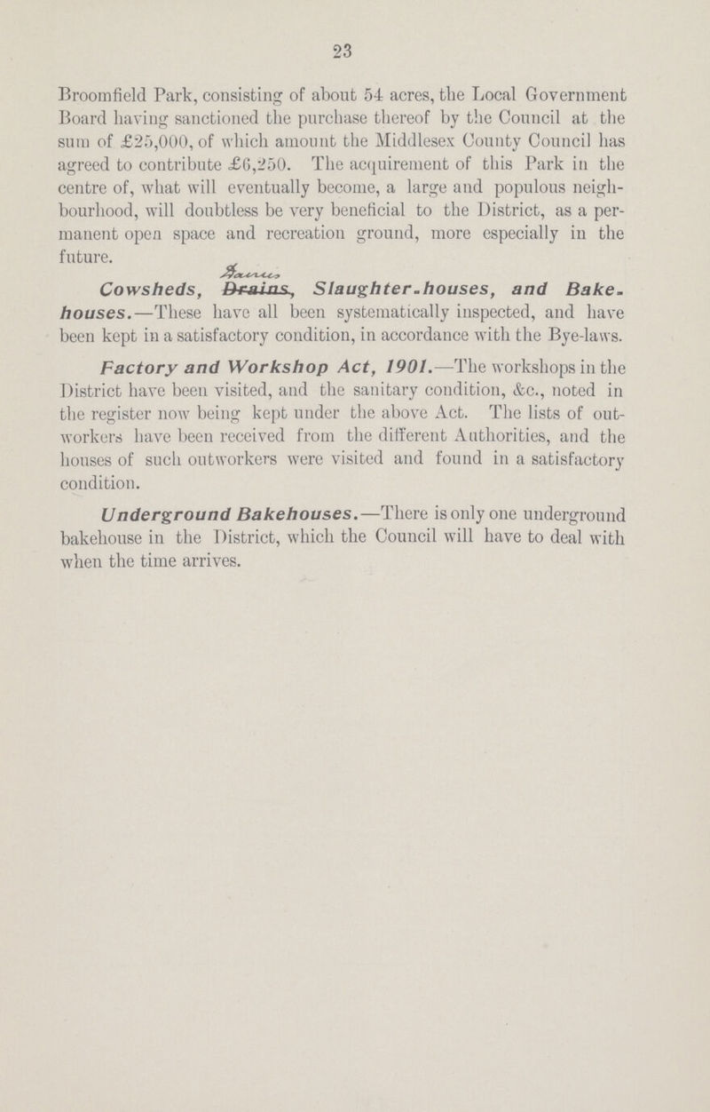 23 Broorafield Park, consisting of about 54 acres, the Local Government Board having sanctioned the purchase thereof by the Council at the sura of £25,000, of which amount the Middlesex County Council has agreed to contribute £0,250. The acquirement of this Park in the centre of, what will eventually become, a large and populous neigh bourhood, will doubtless be very beneficial to the District, as a per manent open space and recreation ground, more especially in the future. Cowsheds, Brains, Slaughter-houses, and Bake, houses.—These have all been systematically inspected, and have been kept in a satisfactory condition, in accordance with the Bye-laws. Factory and Workshop Act, 1901.—The workshops in the District have been visited, and the sanitary condition, &c., noted in the register now being kept under the above Act. The lists of out workers have been received from the different Authorities, and the houses of such outworkers were visited and found in a satisfactory condition. Underground Bakehouses.—There is only one underground bakehouse in the District, which the Council will have to deal with when the time arrives.