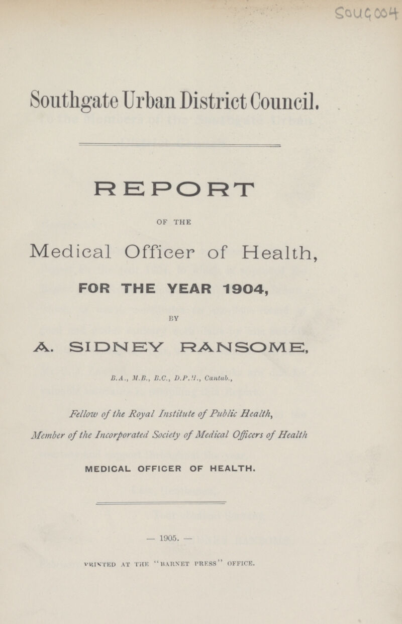 5049 004 Southgate Urban District Council. REPORT of the Medical Officer of Health, FOR THE YEAR 1904, by A. SIDNEY RANSOME, B.A., M.B., B.C., D.P.H., Cantab., Fellow of the Royal Institute of Public Health, Member of the Incorporated Society of Medical Officers of Health MEDICAL OFFICER OF HEALTH. 1905. Printed at the “Barnet press office.