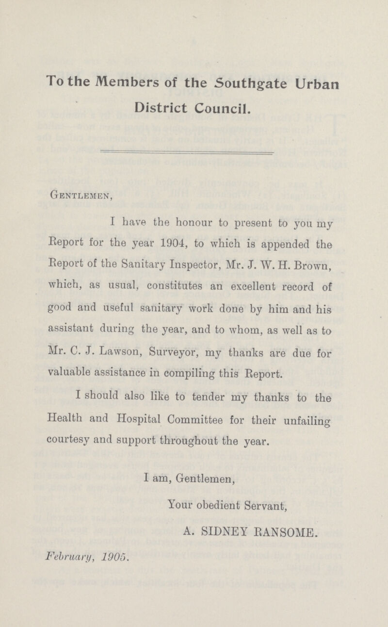 To the Members of the Southgate Urban District Council. Gentlemen, I have the honour to present to you my Report for the year 1904, to which is appended the Report of the Sanitary Inspector, Mr. J. W. H. Brown, which, as usual, constitutes an excellent record of good and useful sanitary work done by him and his assistant during the year, and to whom, as well as to Mr. C. J. Lawson, Surveyor, my thanks are due for valuable assistance in compiling this Eeport. I should also like to tender my thanks to the Health and Hospital Committee for their unfailing courtesy and support throughout the year. I am, Gentlemen, Your obedient Servant, A. SIDNEY RANSOME. February, 1905.