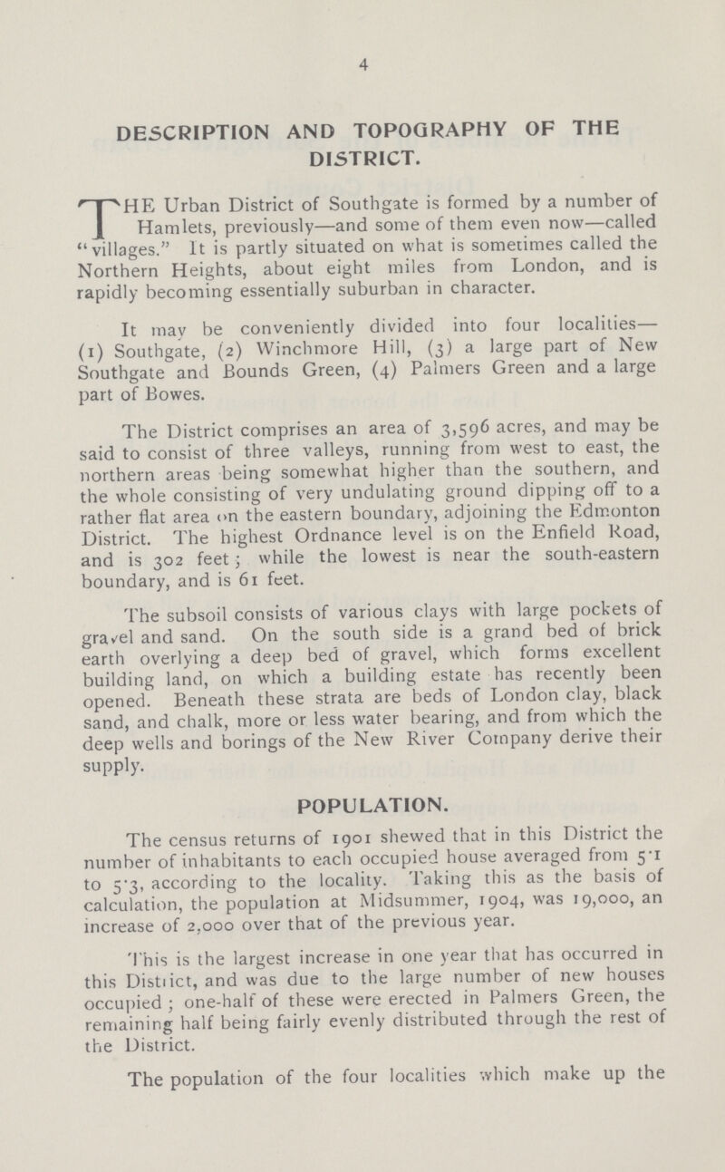 4 DESCRIPTION AND TOPOGRAPHY OF THE DISTRICT. THE Urban District of Southgate is formed by a number of Hamlets, previously—and some of them even now—called villages. It is partly situated on what is sometimes called the Northern Heights, about eight miles from London, and is rapidly becoming essentially suburban in character. It may be conveniently divided into four localities— (i) Southgate, (2) Winchmore Hill, (3) a large part of New Southgate and Bounds Green, (4) Palmers Green and a large part of Bowes. The District comprises an area of 3,596 acres, and may be said to consist of three valleys, running from west to east, the northern areas being somewhat higher than the southern, and the whole consisting of very undulating ground dipping off to a rather flat area on the eastern boundary, adjoining the Edmonton District. The highest Ordnance level is on the Enfield Road, and is 302 feet; while the lowest is near the south-eastern boundary, and is 61 feet. The subsoil consists of various clays with large pockets of gravel and sand. On the south side is a grand bed of brick earth overlying a deep bed of gravel, which forms excellent building land, on which a building estate has recently been opened. Beneath these strata are beds of London clay, black sand, and chalk, more or less water bearing, and from which the deep wells and borings of the New River Company derive their supply. POPULATION. The census returns of 1901 shewed that in this District the number of inhabitants to each occupied house averaged from 5.1 to 5.3, according to the locality. Taking this as the basis of calculation, the population at Midsummer, 1904, was 19,000, an increase of 2,000 over that of the previous year. This is the largest increase in one year that has occurred in this District, and was due to the large number of new houses occupied; one-half of these were erected in Palmers Green, the remaining half being fairly evenly distributed through the rest of the District. The population of the four localities which make up the