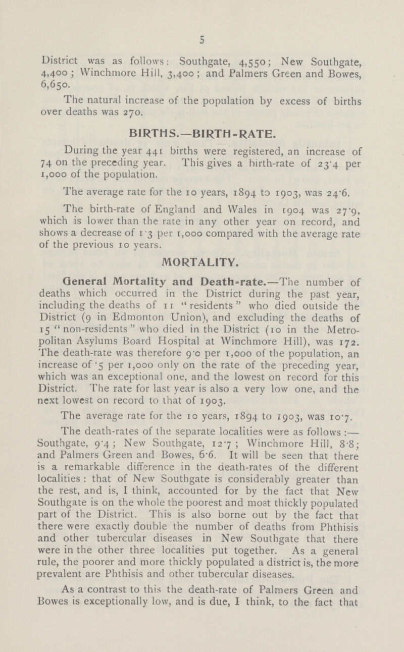 5 District was as follows: Southgate, 4,550; New Southgate, 4,400; Winchmore Hill, 3,400; and Palmers Green and Bowes, 6,650. The natural increase of the population by excess of births over deaths was 270. BIRTHS.—BIRTH-RATE. During the year 441 births were registered, an increase of 74 on the preceding year. This gives a birth-rate of 23.4 per 1,000 of the population. The average rate for the 10 years, 1894 to 1903, was 24.6. The birth-rate of England and Wales in 1904 was 27.9, which is lower than the rate in any other year on record, and shows a decrease of 13 per 1,000 compared with the average rate of the previous 10 years. MORTALITY. General Mortality and Death-rate.—The number of deaths which occurred in the District during the past year, including the deaths of 11 residents who died outside the District (9 in Edmonton Union), and excluding the deaths of 15 non-residents who died in the District (10 in the Metro politan Asylums Board Hospital at Winchmore Hill), was 172. The death-rate was therefore 9.0 per 1,000 of the population, an increase of 5 per 1,000 only on the rate of the preceding year, which was an exceptional one, and the lowest on record for this District. The rate for last year is also a very low one, and the next lowest on record to that of 1903. The average rate for the 10 years, 1894 to 1903, was 107. The death-rates of the separate localities were as follows:— Southgate, 9.4; New Southgate, 127; Winchmore Hill, 8.8; and Palmers Green and Bowes, 6.6. It will be seen that there is a remarkable difference in the death-rates of the different localities: that of New Southgate is considerably greater than the rest, and is, I think, accounted for by the fact that New Southgate is on the whole the poorest and most thickly populated part of the District. This is also borne out by the fact that there were exactly double the number of deaths from Phthisis and other tubercular diseases in New Southgate that there were in the other three localities put together. As a general rule, the poorer and more thickly populated a district is, the more prevalent are Phthisis and other tubercular diseases. As a contrast to this the death-rate of Palmers Green and Bowes is exceptionally low, and is due, I think, to the fact that