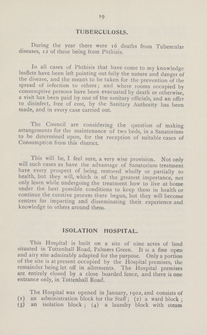 19 TUBERCULOSIS. During the year there were 16 deaths from Tubercular diseases, 12 of these being from Phthisis. In all cases of Phthisis that have come to my knowledge leaflets have been left pointing out fully the nature and danger of the disease, and the means to be taken for the prevention of the spread of infection to others; and where rooms occupied by consumptive persons have been evacuated by death or otherwise, a visit has been paid by one of the sanitary officials, and an offer to disinfect, free of cost, by the Sanitary Authority has been made, and in every case carried out. The Council are considering the question of making arrangements for the maintenance of two beds, in a Sanatorium to be determined upon, for the reception of suitable cases of Consumption from this district. This will be, I feel sure, a very wise provision. Not only will such cases as have the advantage of Sanatorium treatment have every prospect of being restored wholly or partially to health, but they will, which is of the greatest importance, not only learn while undergoing the treatment how to live at home under the best possible conditions to keep them in health or continue the curative process there begun, but they will become centres for imparting and disseminating their experience and knowledge to others around them. ISOLATION HOSPITAL. This Hospital is built on a site of nine acres of land situated in Tottenhall Road, Palmers Green. It is a fine open and airy site admirably adapted for the purpose. Only a portion of the site is at present occupied by the Hospital premises, the remainder being let off in allotments. The Hospital premises are entirely closed by a close boarded fence, and there is one entrance only, in Tottenhall Road. The Hospital was opened in January, J902, and consists of (1) an administration block for the Staff; (2) a ward block; (3) an isolation block; (4) a laundry block with steam