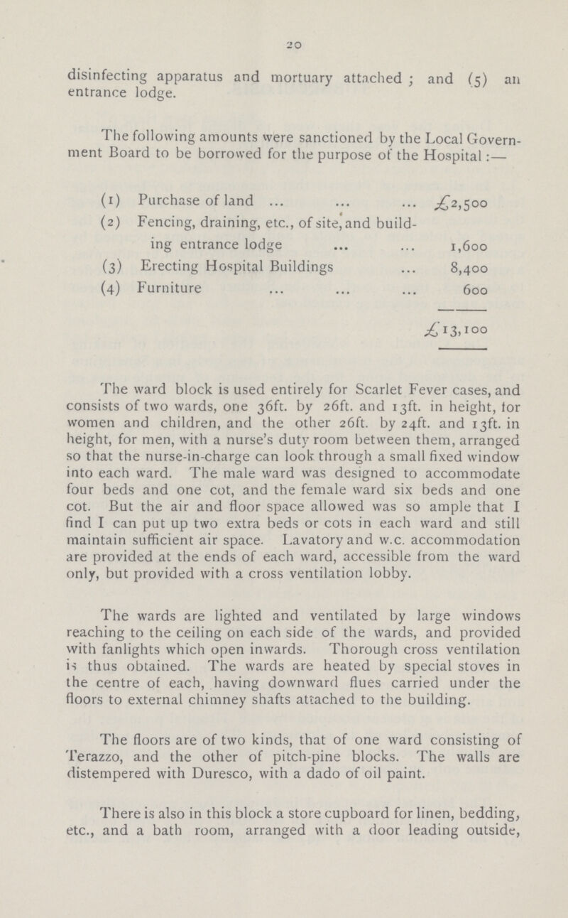 20 disinfecting apparatus and mortuary attached; and (5) an entrance lodge. The following amounts were sanctioned by the Local Govern ment Board to be borrowed for the purpose of the Hospital:- (1) Purchase of land £2,500 (2) Fencing, draining, etc., of site, and build ing entrance lodge 1,600 (3) Erecting Hospital Buildings 8,400 (4) Furniture 600 £13,100 The ward block is used entirely for Scarlet Fever cases, and consists of two wards, one 36ft. by 26ft. and 13ft. in height, for women and children, and the other 26ft. by 24ft. and 13ft. in height, for men, with a nurse's duty room between them, arranged so that the nurse-in-charge can look through a small fixed window into each ward. The male ward was designed to accommodate four beds and one cot, and the female ward six beds and one cot. But the air and floor space allowed was so ample that I find I can put up two extra beds or cots in each ward and still maintain sufficient air space. Lavatory and w.c. accommodation are provided at the ends of each ward, accessible from the ward only, but provided with a cross ventilation lobby. The wards are lighted and ventilated by large windows reaching to the ceiling on each side of the wards, and provided with fanlights which open inwards. Thorough cross ventilation is thus obtained. The wards are heated by special stoves in the centre of each, having downward flues carried under the floors to external chimney shafts attached to the building. The floors are of two kinds, that of one ward consisting of Terazzo, and the other of pitch-pine blocks. The walls are distempered with Duresco, with a dado of oil paint. There is also in this block a store cupboard for linen, bedding, etc., and a bath room, arranged with a door leading outside,