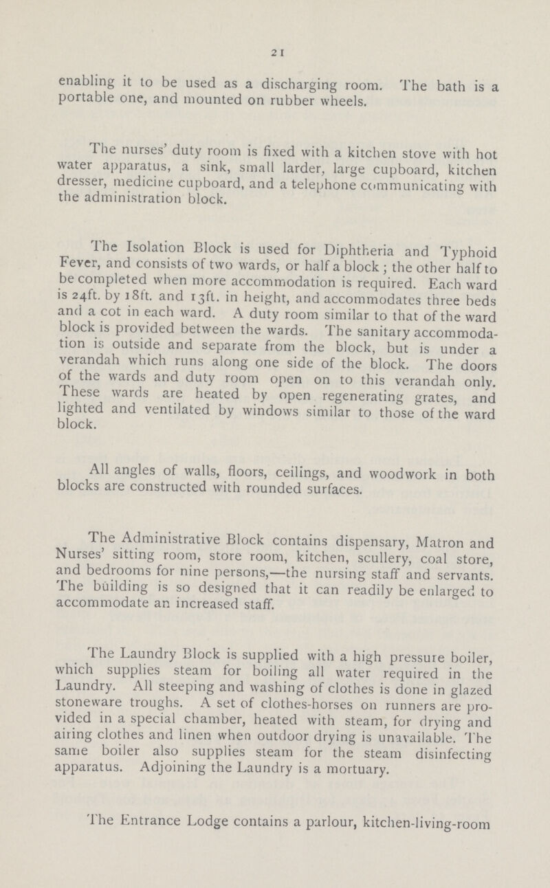 21 enabling it to be used as a discharging room. The bath is a portable one, and mounted on rubber wheels. The nurses' duty room is fixed with a kitchen stove with hot water apparatus, a sink, small larder, large cupboard, kitchen dresser, medicine cupboard, and a telephone communicating with the administration block. The Isolation Block is used for Diphtheria and Typhoid Fever, and consists of two wards, or half a block ; the other half to be completed when more accommodation is required. Each ward is 24ft. by 18ft. and rjft. in height, and accommodates three beds and a cot in each ward. A duty room similar to that of the ward block is provided between the wards. The sanitary accommoda tion is outside and separate from the block, but is under a verandah which runs along one side of the block. The doors of the wards and duty room open on to this verandah only. These wards are heated by open regenerating grates, and lighted and ventilated by windows similar to those of the ward block. All angles of walls, floors, ceilings, and woodwork in both blocks are constructed with rounded surfaces. The Administrative Block contains dispensary, Matron and Nurses' sitting room, store room, kitchen, scullery, coal store, and bedrooms for nine persons,—the nursing staff and servants. The building is so designed that it can readily be enlarged to accommodate an increased staff. The Laundry Block is supplied with a high pressure boiler, which supplies steam for boiling all water required in the Laundry. All steeping and washing of clothes is done in glazed stoneware troughs. A set of clothes-horses 011 runners are pro vided in a special chamber, heated with steam, for drying and airing clothes and linen when outdoor drying is unavailable. The same boiler also supplies steam for the steam disinfecting apparatus. Adjoining the Laundry is a mortuary. The Entrance Lodge contains a parlour, kitchen-living-room
