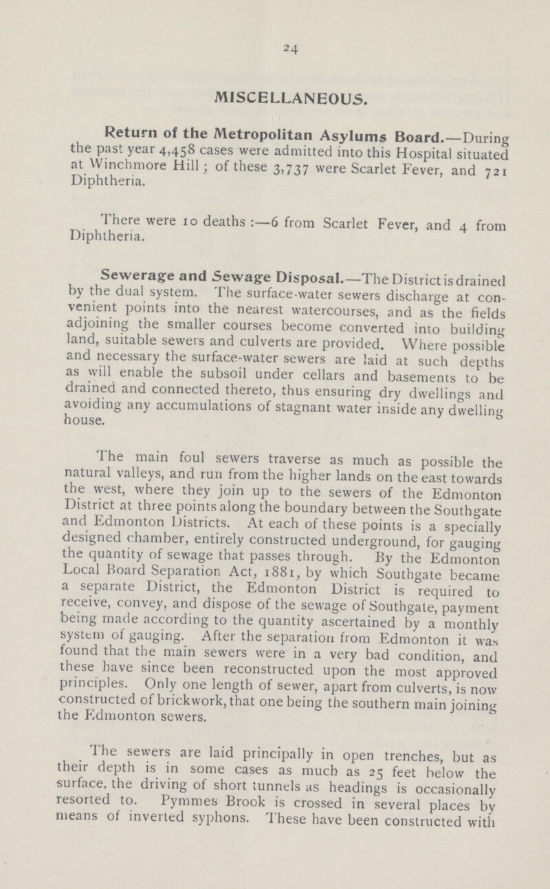 24 MISCELLANEOUS. Return of the Metropolitan Asylums Board.—During the past year 4,458 cases were admitted into this Hospital situated at Winchmore Hill; of these 3,737 were Scarlet Fever, and 721 Diphtheria. There were 10 deaths:—6 from Scarlet Fever, and 4 from Diphtheria. Sewerage and Sewage Disposal.—The District is drained by the dual system. The surface-water sewers discharge at con venient points into the nearest watercourses, and as the fields adjoining the smaller courses become converted into building land, suitable sewers and culverts are provided. Where possible and necessary the surface-water sewers are laid at such depths as will enable the subsoil under cellars and basements to be drained and connected thereto, thus ensuring dry dwellings and avoiding any accumulations of stagnant water inside any dwelling house. The main foul sewers traverse as much as possible the natural valleys, and run from the higher lands on the east towards the west, where they join up to the sewers of the Edmonton District at three points along the boundary between the Southgate and Edmonton Districts. At each of these points is a specially designed chamber, entirely constructed underground, for gauging the quantity of sewage that passes through. By the Edmonton Local Board Separation Act, 1881, by which Southgate became a separate District, the Edmonton District is required to receive, convey, and dispose of the sewage of Southgate, payment being made according to the quantity ascertained by a monthly system of gauging. After the separation from Edmonton it was found that the main sewers were in a very bad condition, and these have since been reconstructed upon the most approved principles. Only one length of sewer, apart from culverts, is now constructed of brickwork, that one being the southern main joining the Edmonton sewers. The sewers are laid principally in open trenches, but as their depth is in some cases as much as 25 feet below the surface, the driving of short tunnels as headings is occasionally resorted to. Pymnies Brook is crossed in several places by means of inverted syphons. These have been constructed with