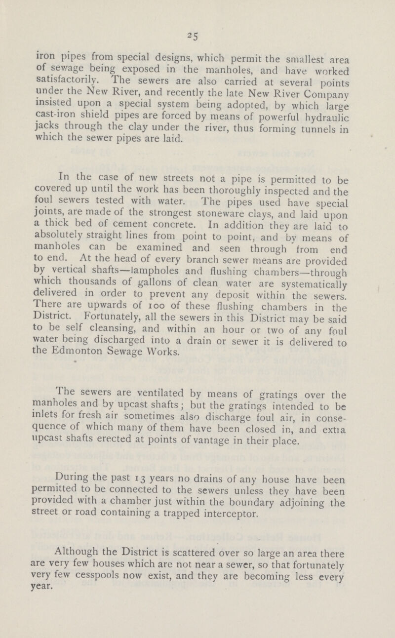 25 iron pipes from special designs, which permit the smallest area of sewage being exposed in the manholes, and have worked satisfactorily. The sewers are also carried at several points under the New River, and recently the late New River Company insisted upon a special system being adopted, by which large cast-iron shield pipes are forced by means of powerful hydraulic jacks through the clay under the river, thus forming tunnels in which the sewer pipes are laid. In the case of new streets not a pipe is permitted to be covered up until the work has been thoroughly inspected and the foul sewers tested with water. The pipes used have special joints, are made of the strongest stoneware clays, and laid upon a thick bed of cement concrete. In addition they are laid to absolutely straight lines from point to point, and by means of manholes can be examined and seen through from end to end. At the head of every branch sewer means are provided by vertical shafts—lampholes and flushing chambers—through which thousands of gallons of clean water are systematically delivered in order to prevent any deposit within the sewers. There are upwards of 100 of these flushing chambers in the District. Fortunately, all the sewers in this District may be said to be self cleansing, and within an hour or two of any foul water being discharged into a drain or sewer it is delivered to the Edmonton Sewage Works. The sewers are ventilated by means of gratings over the manholes and by upcast shafts; but the gratings intended to be inlets for fresh air sometimes also discharge foul air, in conse quence of which many of them have been closed in, and extia upcast shafts erected at points of vantage in their place. During the past 13 years no drains of any house have been permitted to be connected to the sewers unless they have been provided with a chamber just within the boundary adjoining the street or road containing a trapped interceptor. Although the District is scattered over so large an area there are very few houses which are not near a sewer, so that fortunately very few cesspools now exist, and they are becoming less every year.