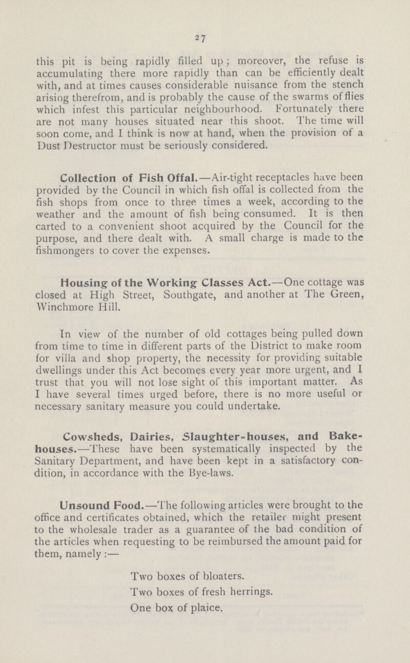 27 this pit is being rapidly filled up; moreover, the refuse is accumulating there more rapidly than can be efficiently dealt with, and at times causes considerable nuisance from the stench arising therefrom, and is probably the cause of the swarms of flies which infest this particular neighbourhood. Fortunately there are not many houses situated near this shoot. The time will soon come, and I think is now at hand, when the provision of a Dust Destructor must be seriously considered. Collection of Fish Offal.—Air-tight receptacles have been provided by the Council in which fish offal is collected from the fish shops from once to three times a week, according to the weather and the amount of fish being consumed. It is then carted to a convenient shoot acquired by the Council for the purpose, and there dealt with. A small charge is made to the fishmongers to cover the expenses. Housing of the Working Classes Act.—One cottage was closed at High Street, Southgate, and another at The Green, Winchmore Hill. In view of the number of old cottages being pulled down from time to time in different parts of the District to make room for villa and shop property, the necessity for providing suitable dwellings under this Act becomes every year more urgent, and I trust that you will not lose sight of this important matter. As I have several times urged before, there is no more useful or necessary sanitary measure you could undertake. Cowsheds, Dairies, Slaughter = houses, and Bake houses.—These have been systematically inspected by the Sanitary Department, and have been kept in a satisfactory con dition, in accordance with the Bye-laws. Unsound Food.—The following articles were brought to the office and certificates obtained, which the retailer might present to the wholesale trader as a guarantee of the bad condition of the articles when requesting to be reimbursed the amount paid for them, namely :— Two boxes of bloaters. Two boxes of fresh herrings. One box of plaice.
