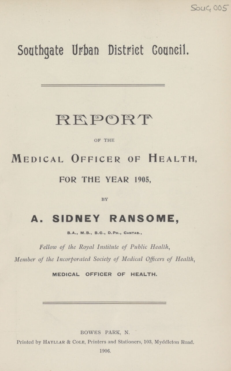 Soug 005 Southgate Urban District Council. REPORT of the Medical Officer of Health, for the year 1905, by A. SIDNEY RANSOME, B.A., M.B., B.C., D.Ph., Cantab., Fellow of the Royal Institute of Public Health, Member of the Incorporated Society of Medical Officers of Health, MEDICAL OFFICER OF HEALTH. BOWES PARK, N. Printed by Hayllar & Cole, Printers and Stationers, 103, Myddleton Road. 1906.