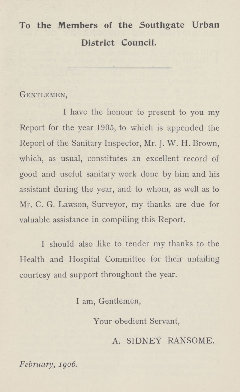 To the Members of the Southgate Urban District Council. Gentlemen, I have the honour to present to you my Report for the year 1905, to which is appended the Report of the Sanitary Inspector, Mr. J. W. H. Brown, which, as usual, constitutes an excellent record of good and useful sanitary work done by him and his assistant during the year, and to whom, as well as to Mr. C. G. Lawson, Surveyor, my thanks are due for valuable assistance in compiling this Report. I should also like to tender my thanks to the Health and Hospital Committee for their unfailing courtesy and support throughout the year. I am, Gentlemen, Your obedient Servant, A. SIDNEY RANSOME. February, 1906.