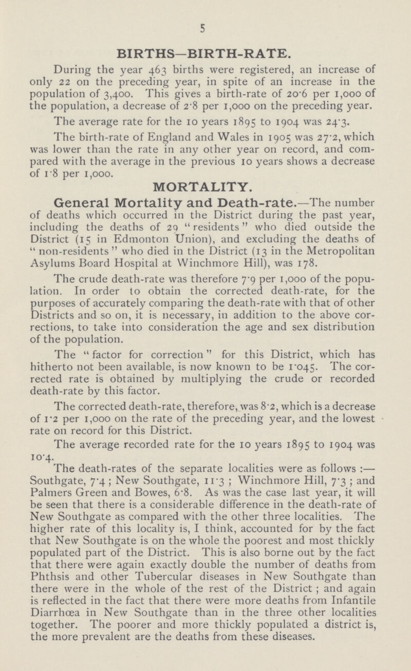 5 BIRTHS—BIRTH-RATE. During the year 463 births were registered, an increase of only 22 on the preceding year, in spite of an increase in the population of 3,400. This gives a birth-rate of 20.6 per 1,000 of the population, a decrease of 2.8 per 1,000 on the preceding year. The average rate for the 10 years 1895 to 1904 was 24.3. The birth-rate of England and Wales in 1905 was 27.2, which was lower than the rate in any other year on record, and com pared with the average in the previous 10 years shows a decrease of 1.8 per 1,000. MORTALITY. General Mortality and Death-rate.—The number of deaths which occurred in the District during the past year, including the deaths of 29  residents who died outside the District (15 in Edmonton Union), and excluding the deaths of  non-residents who died in the District (13 in the Metropolitan Asylums Board Hospital at Winchmore Hill), was 178. The crude death-rate was therefore 7.9 per 1,000 of the popu lation. In order to obtain the corrected death-rate, for the purposes of accurately comparing the death-rate with that of other Districts and so on, it is necessary, in addition to the above cor rections, to take into consideration the age and sex distribution of the population. The  factor for correction'' for this District, which has hitherto not been available, is now known to be 1.045. The cor rected rate is obtained by multiplying the crude or recorded death-rate by this factor. The corrected death-rate, therefore, was 8.2, which is a decrease of 1.2 per 1,000 on the rate of the preceding year, and the lowest rate on record for this District. The average recorded rate for the 10 years 1895 to 1904 was 10.4. The death-rates of the separate localities were as follows:— Southgate, 7.4 ; New Southgate, 11.3 ; Winchmore Hill, 7.3 ; and Palmers Green and Bowes, 6.8. As was the case last year, it will be seen that there is a considerable difference in the death-rate of New Southgate as compared with the other three localities. The higher rate of this locality is, I think, accounted for by the fact that New Southgate is on the whole the poorest and most thickly populated part of the District. This is also borne out by the fact that there were again exactly double the number of deaths from Phthsis and other Tubercular diseases in New Southgate than there were in the whole of the rest of the District ; and again is reflected in the fact that there were more deaths from Infantile Diarrhoea in New Southgate than in the three other localities together. The poorer and more thickly populated a district is, the more prevalent are the deaths from these diseases.