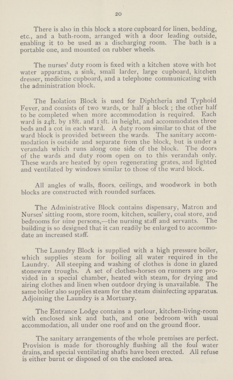 20 There is also in this block a store cupboard for linen, bedding, etc., and a bath-room, arranged with a door leading outside, enabling it to be used as a discharging room. The bath is a portable one, and mounted on rubber wheels. The nurses' duty room is fixed with a kitchen stove with hot water apparatus, a sink, small larder, large cupboard, kitchen dresser, medicine cupboard, and a telephone communicating with the administration block. The Isolation Block is used for Diphtheria and Typhoid Fever, and consists of two wards, or half a block ; the other half to be completed when more accommodation is required. Each ward is 24ft. by 18ft. and 13ft. in height, and accommodates three beds and a cot in each ward. A duty room similar to that of the ward block is provided between the wards. The sanitary accom modation is outside and separate from the block, but is under a verandah which runs along one side of the block. The doors of the wards and duty room open on to this verandah only. These wards are heated by open regenerating grates, and lighted and ventilated by windows similar to those of the ward block. All angles of walls, floors, ceilings, and woodwork in both blocks are constructed with rounded surfaces. The Administrative Block contains dispensary, Matron and Nurses' sitting room, store room, kitchen, scullery, coal store, and bedrooms for nine persons,—the nursing staff and servants. The building is so designed that it can readily be enlarged to accommo date an increased staff. The Laundry Block is supplied with a high pressure boiler, which supplies steam for boiling all water required in the Laundry. All steeping and washing of clothes is done in glazed stoneware troughs. A set of clothes-horses on runners are pro vided in a special chamber, heated with steam, for drying and airing clothes and linen when outdoor drying is unavailable. The same boiler also supplies steam for the steam disinfecting apparatus. Adjoining the Laundry is a Mortuary. The Entrance Lodge contains a parlour, kitchen-living-room with enclosed sink and bath, and one bedroom with usual accommodation, all under one roof and on the ground floor. The sanitary arrangements of the whole premises are perfect. Provision is made for thoroughly flushing all the foul water drains, and special ventilating shafts have been erected. All refuse is either burnt or disposed of on the enclosed area.