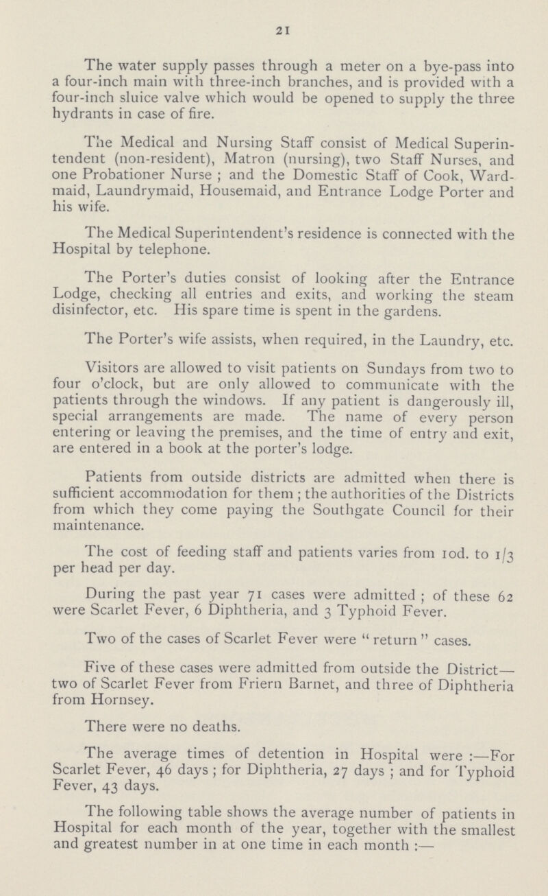 21 The water supply passes through a meter on a bye-pass into a four-inch main with three-inch branches, and is provided with a four-inch sluice valve which would be opened to supply the three hydrants in case of fire. The Medical and Nursing Staff consist of Medical Superin tendent (non-resident), Matron (nursing), two Staff Nurses, and one Probationer Nurse; and the Domestic Staff of Cook, Ward maid, Laundry maid, Housemaid, and Entrance Lodge Porter and his wife. The Medical Superintendent's residence is connected with the Hospital by telephone. The Porter's duties consist of looking after the Entrance Lodge, checking all entries and exits, and working the steam disinfector, etc. His spare time is spent in the gardens. The Porter's wife assists, when required, in the Laundry, etc. Visitors are allowed to visit patients on Sundays from two to four o'clock, but are only allowed to communicate with the patients through the windows. If any patient is dangerously ill, special arrangements are made. The name of every person entering or leaving the premises, and the time of entry and exit, are entered in a book at the porter's lodge. Patients from outside districts are admitted when there is sufficient accommodation for them ; the authorities of the Districts from which they come paying the Southgate Council for their maintenance. The cost of feeding staff and patients varies from 10d. to 1/3 per head per day. During the past year 71 cases were admitted; of these 62 were Scarlet Fever, 6 Diphtheria, and 3 Typhoid Fever. Two of the cases of Scarlet Fever were return cases. Five of these cases were admitted from outside the District— two of Scarlet Fever from Friern Barnet, and three of Diphtheria from Hornsey. There were no deaths. The average times of detention in Hospital were:—For Scarlet Fever, 46 days; for Diphtheria, 27 days; and for Typhoid Fever, 43 days. The following table shows the average number of patients in Hospital for each month of the year, together with the smallest and greatest number in at one time in each month:—