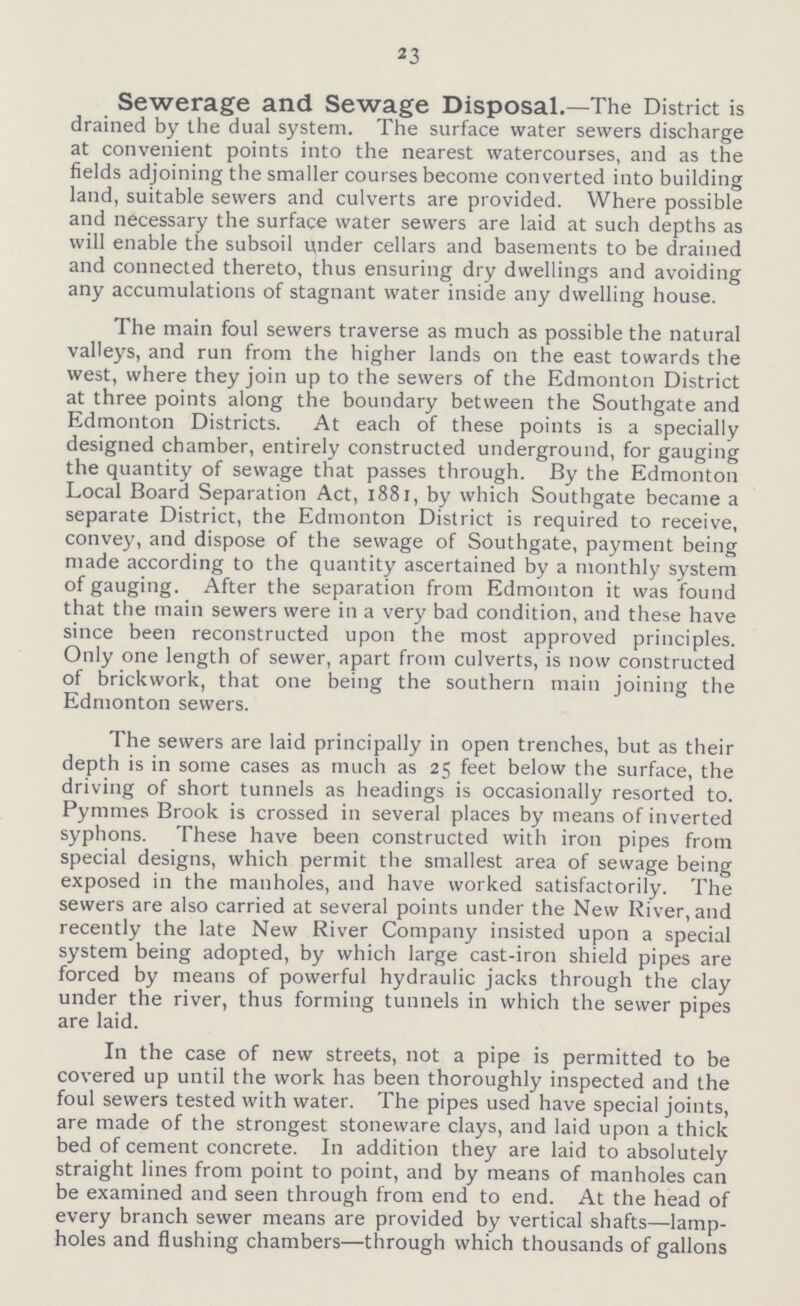 23 Sewerage and Sewage Disposal.—The District is drained by the dual system. The surface water sewers discharge at convenient points into the nearest watercourses, and as the fields adjoining the smaller courses become converted into building land, suitable sewers and culverts are provided. Where possible and necessary the surface water sewers are laid at such depths as will enable the subsoil under cellars and basements to be drained and connected thereto, thus ensuring dry dwellings and avoiding any accumulations of stagnant water inside any dwelling house. The main foul sewers traverse as much as possible the natural valleys, and run from the higher lands on the east towards the west, where they join up to the sewers of the Edmonton District at three points along the boundary between the Southgate and Edmonton Districts. At each of these points is a specially designed chamber, entirely constructed underground, for gauging the quantity of sewage that passes through. By the Edmonton Local Board Separation Act, 1881, by which Southgate became a separate District, the Edmonton District is required to receive, convey, and dispose of the sewage of Southgate, payment being made according to the quantity ascertained by a monthly system of gauging. After the separation from Edmonton it was found that the main sewers were in a very bad condition, and these have since been reconstructed upon the most approved principles. Only one length of sewer, apart from culverts, is now constructed of brickwork, that one being the southern main joining the Edmonton sewers. The sewers are laid principally in open trenches, but as their depth is in some cases as much as 25 feet below the surface, the driving of short tunnels as headings is occasionally resorted to. Pymmes Brook is crossed in several places by means of inverted syphons. These have been constructed with iron pipes from special designs, which permit the smallest area of sewage being exposed in the manholes, and have worked satisfactorily. The sewers are also carried at several points under the New River, and recently the late New River Company insisted upon a special system being adopted, by which large cast-iron shield pipes are forced by means of powerful hydraulic jacks through the clay under the river, thus forming tunnels in which the sewer pipes are laid. In the case of new streets, not a pipe is permitted to be covered up until the work has been thoroughly inspected and the foul sewers tested with water. The pipes used have special joints, are made of the strongest stoneware clays, and laid upon a thick bed of cement concrete. In addition they are laid to absolutely straight lines from point to point, and by means of manholes can be examined and seen through from end to end. At the head of every branch sewer means are provided by vertical shafts—lamp holes and flushing chambers—through which thousands of gallons