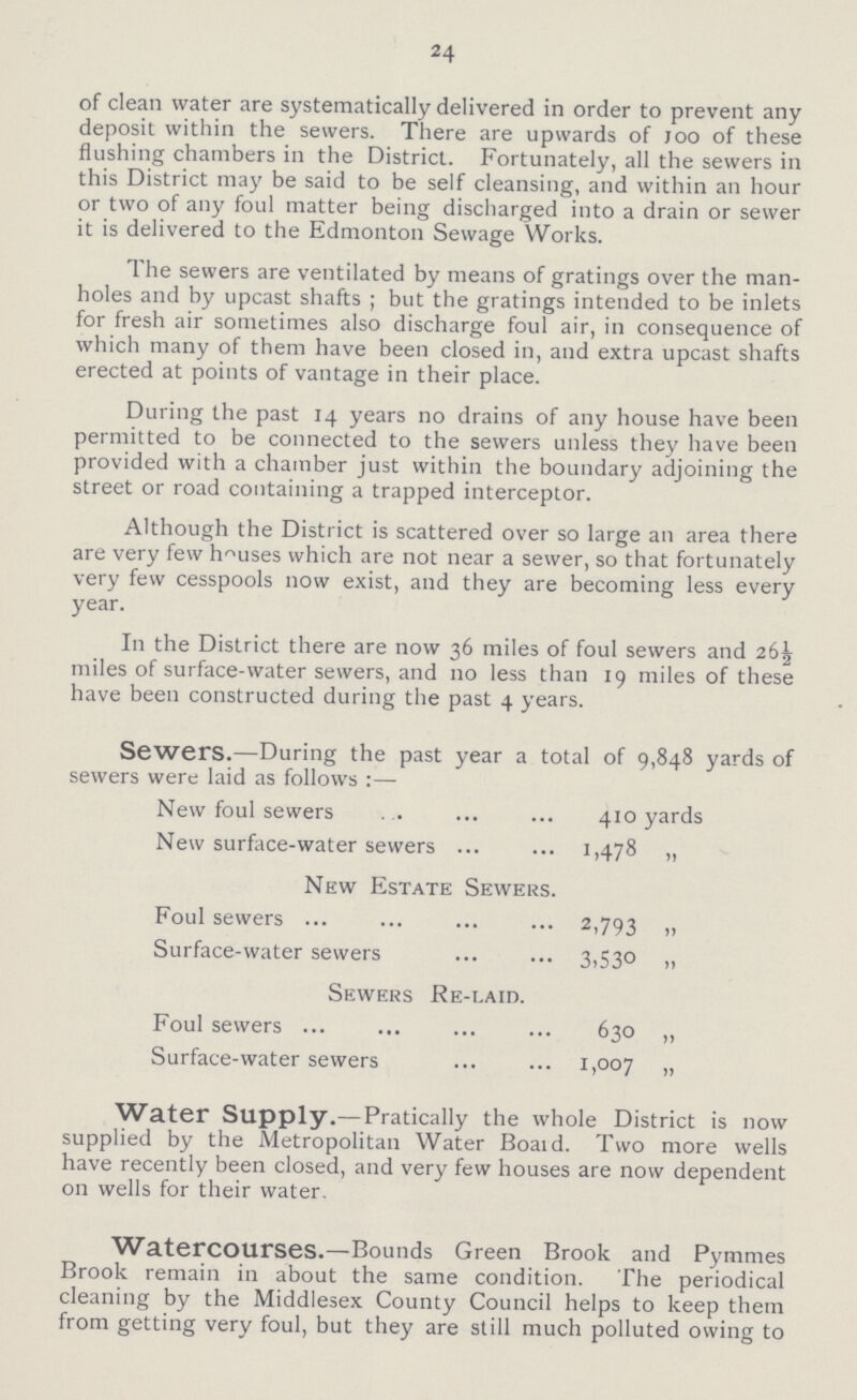 24 of clean water are systematically delivered in order to prevent any deposit within the sewers. There are upwards of joo of these flushing chambers in the District. Fortunately, all the sewers in this District may be said to be self cleansing, and within an hour or two of any foul matter being discharged into a drain or sewer it is delivered to the Edmonton Sewage Works. The sewers are ventilated by means of gratings over the man holes and by upcast shafts ; but the gratings intended to be inlets for fresh air sometimes also discharge foul air, in consequence of which many of them have been closed in, and extra upcast shafts erected at points of vantage in their place. During the past 14 years no drains of any house have been permitted to be connected to the sewers unless they have been provided with a chamber just within the boundary adjoining the street or road containing a trapped interceptor. Although the District is scattered over so large an area there are very few houses which are not near a sewer, so that fortunately very few cesspools now exist, and they are becoming less every year. In the District there are now 36 miles of foul sewers and 26½ miles of surface-water sewers, and no less than 19 miles of these have been constructed during the past 4 years. Sewers.—During the past year a total of 9,848 yards of sewers were laid as follows:— New foul sewers 410 yards New surface-water sewers 1,478 „ New Estate Sewers. Foul sewers 2,793 „ Surface-water sewers 3,530 ,, Sewers Re-laid. Foul sewers 630 „ Surface-water sewers 1,007 „ Water Supply.—Pratically the whole District is now supplied by the Metropolitan Water Board. Two more wells have recently been closed, and very few houses are now dependent on wells for their water. Watercourses.—Bounds Green Brook and Pymmes Brook remain in about the same condition. The periodical cleaning by the Middlesex County Council helps to keep them from getting very foul, but they are still much polluted owing to