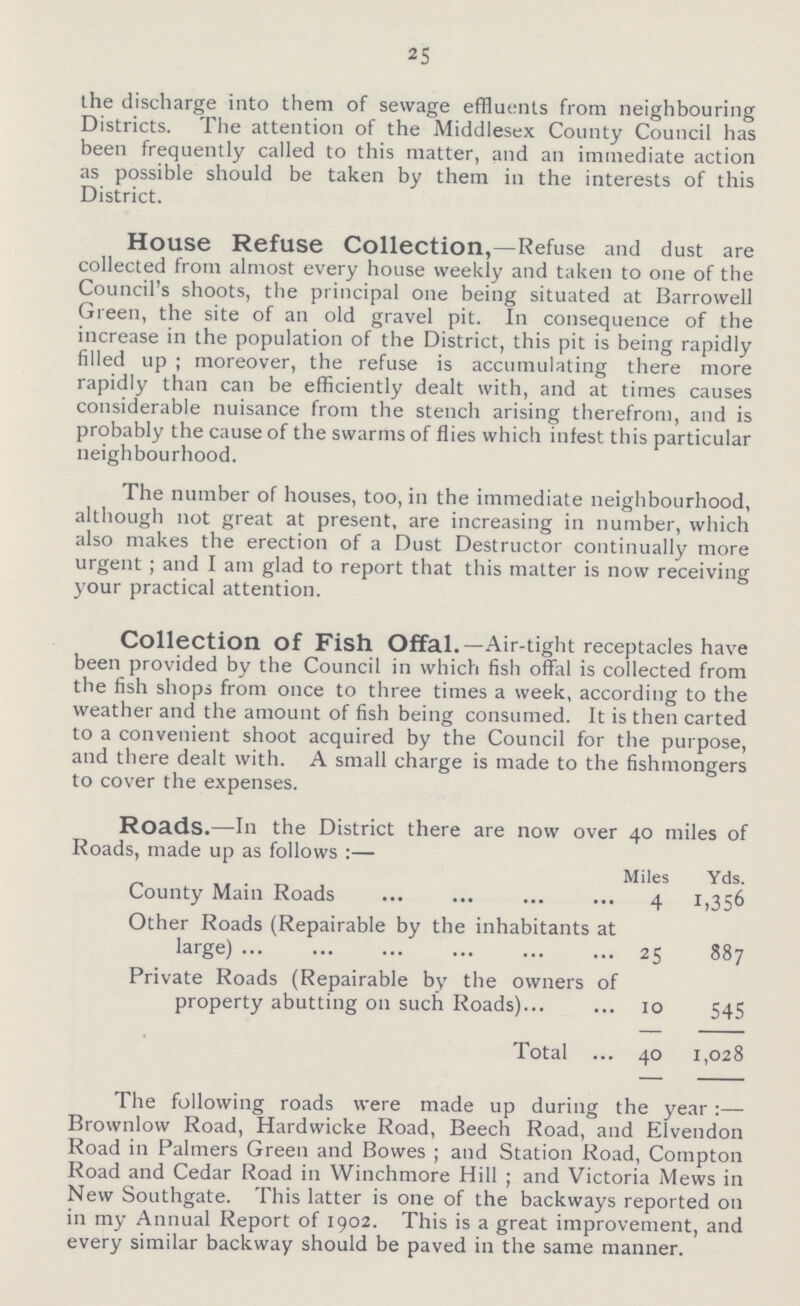 25 the discharge into them of sewage effluents from neighbouring Districts. The attention of the Middlesex County Council has been frequently called to this matter, and an immediate action as possible should be taken by them in the interests of this District. House Refuse Collection,—Refuse and dust are collected from almost every house weekly and taken to one of the Council's shoots, the principal one being situated at Barrowell Green, the site of an old gravel pit. In consequence of the increase in the population of the District, this pit is being rapidly filled up ; moreover, the refuse is accumulating there more rapidly than can be efficiently dealt with, and at times causes considerable nuisance from the stench arising therefrom, and is probably the cause of the swarms of flies which infest this particular neighbourhood. The number of houses, too, in the immediate neighbourhood, although not great at present, are increasing in number, which also makes the erection of a Dust Destructor continually more urgent ; and I am glad to report that this matter is now receiving your practical attention. Collection Of Fish Offal.—Air-tight receptacles have been provided by the Council in which fish offal is collected from the fish shops from once to three times a week, according to the weather and the amount of fish being consumed. It is then carted to a convenient shoot acquired by the Council for the purpose, and there dealt with. A small charge is made to the fishmongers to cover the expenses. Roads.—In the District there are now over 40 miles of Roads, made up as follows:— Miles Yds. County Main Roads 4 1,356 Other Roads (Repairable by the inhabitants at large) 25 887 Private Roads (Repairable by the owners of property abutting 011 such Roads) 10 545 Total 40 1,028 The following roads were made up during the year:— Brownlow Road, Hardwicke Road, Beech Road, and Elvendon Road in Palmers Green and Bowes; and Station Road, Compton Road and Cedar Road in Winchmore Hill; and Victoria Mews in New Southgate. This latter is one of the backways reported on in my Annual Report of 1902. This is a great improvement, and every similar backway should be paved in the same manner.