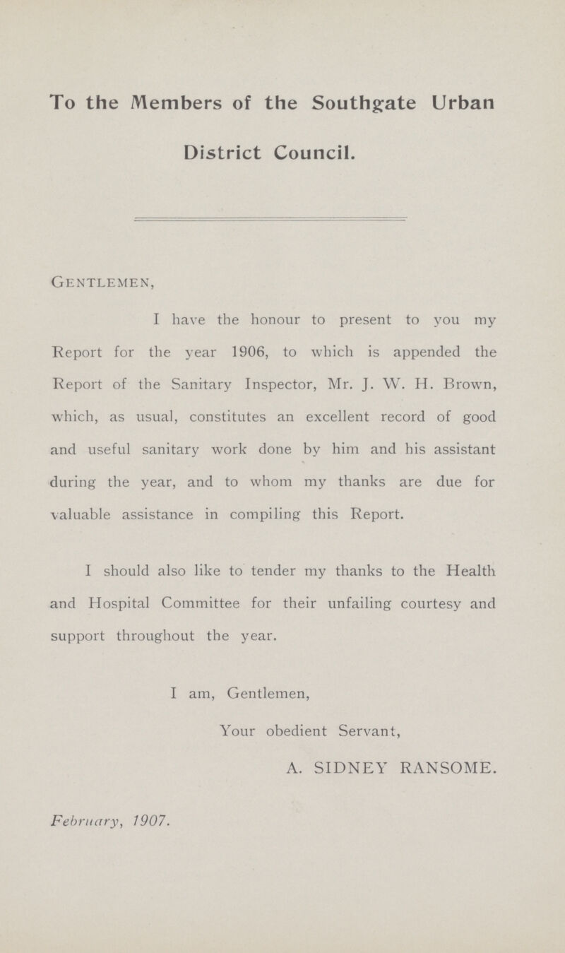 To the Members of the Southgate Urban District Council. Gentlemen, I have the honour to present to you my Report for the year 1906, to which is appended the Report of the Sanitary Inspector, Mr. J. W. H. Brown, which, as usual, constitutes an excellent record of good and useful sanitary work done by him and his assistant during the year, and to whom my thanks are due for valuable assistance in compiling this Report. I should also like to tender my thanks to the Health and Hospital Committee for their unfailing courtesy and support throughout the year. I am, Gentlemen, Your obedient Servant, A. SIDNEY RANSOME. February, 1907.