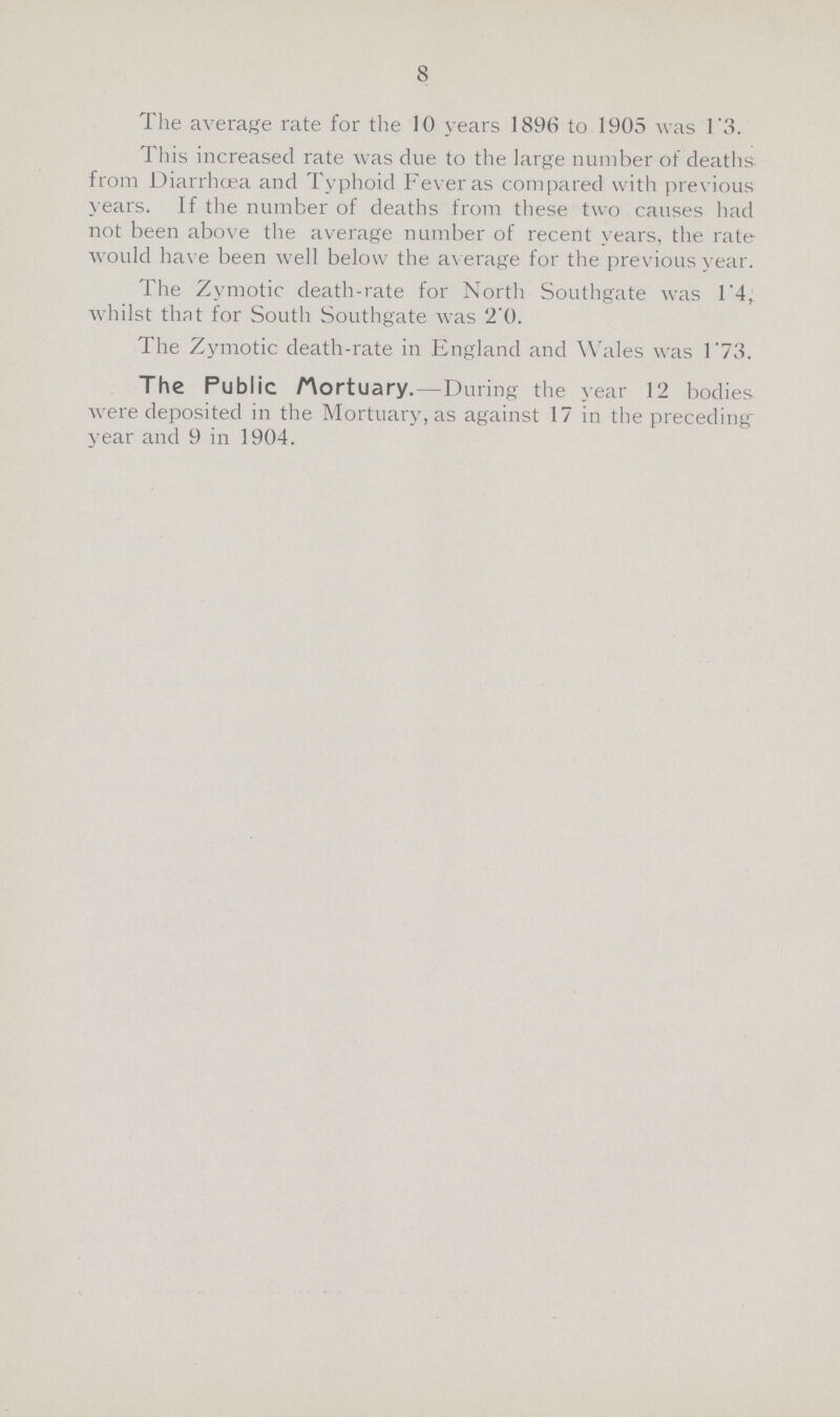 8 The average rate for the 10 years 1896 to 1905 was 1.3. This increased rate was due to the large number of deaths from Diarrhoea and Typhoid Fever as compared with previous years. If the number of deaths from these two causes had not been above the average number of recent years, the rate would have been well below the average for the previous year. The Zymotic death-rate for North Southgate was 1.4, whilst that for South Southgate was 2.0. The Zymotic death-rate in England and Wales was 1.73. The Public Mortuary.—During the year 12 bodies were deposited in the Mortuary, as against 17 in the preceding year and 9 in 1904.