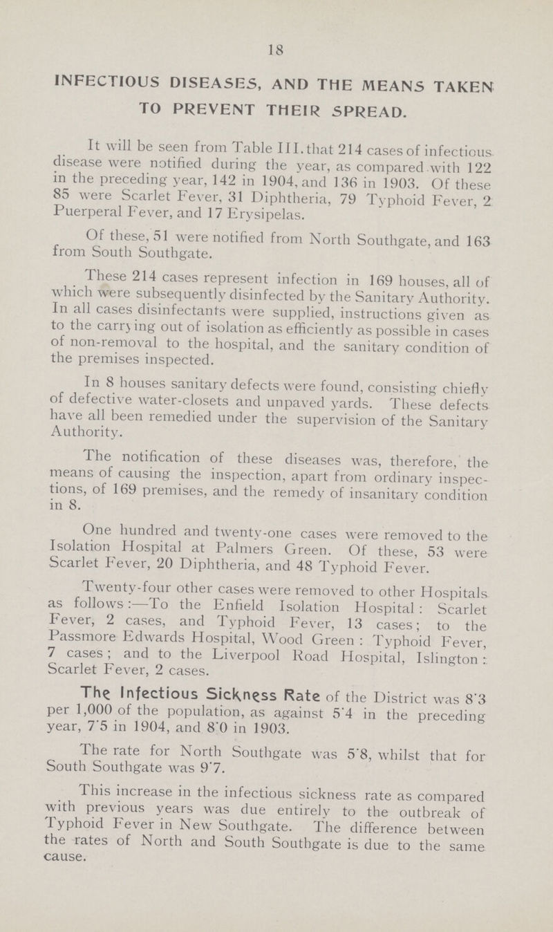 18 INFECTIOUS DISEASES, AND THE MEANS TAKEN TO PREVENT THEIR SPREAD. It will be seen from Table 111, that 214 cases of infectious disease were notified during the year, as compared with 122 in the preceding year, 142 in 1904, and 136 in 1903. Of these 85 were Scarlet Fever, 31 Diphtheria, 79 Typhoid Fever, 2 Puerperal Fever, and 17 Erysipelas. Of these, 51 were notified from North Southgate, and 163 from South Southgate. These 214 cases represent infection in 169 houses, all of which were subsequently disinfected by the Sanitary Authority. In all cases disinfectants were supplied, instructions given as to the carrying out of isolation as efficiently as possible in cases of non-removal to the hospital, and the sanitary condition of the premises inspected. In 8 houses sanitary defects were found, consisting chiefly of defective water-closets and unpaved yards. These defects have all been remedied under the supervision of the Sanitary Authority. The notification of these diseases was, therefore, the means of causing the inspection, apart from ordinary inspec tions, of 169 premises, and the remedy of insanitary condition in 8. One hundred and twenty-one cases were removed to the Isolation Hospital at Palmers Green. Of these, 53 were Scarlet Fever, 20 Diphtheria, and 48 Typhoid Fever. Twenty-four other cases were removed to other Hospitals as follows:—To the Enfield Isolation Hospital: Scarlet Fever, 2 cases, and Typhoid Fever, 13 cases; to the Passmore Edwards Hospital, Wood Green : Typhoid Fever, 7 cases; and to the Liverpool Road Hospital, Islington: Scarlet Fever, 2 cases. The Infectious Sickness Rate of the District was 8'3 per 1,000 of the population, as against 5'4 in the preceding year, 7.5 in 1904, and 80 in 1903. The rate for North Southgate was 5.8, whilst that for South Southgate was 9.7. This increase in the infectious sickness rate as compared with previous years was due entirely to the outbreak of Typhoid Fever in New Southgate. The difference between the rates of North and South Southgate is due to the same cause.