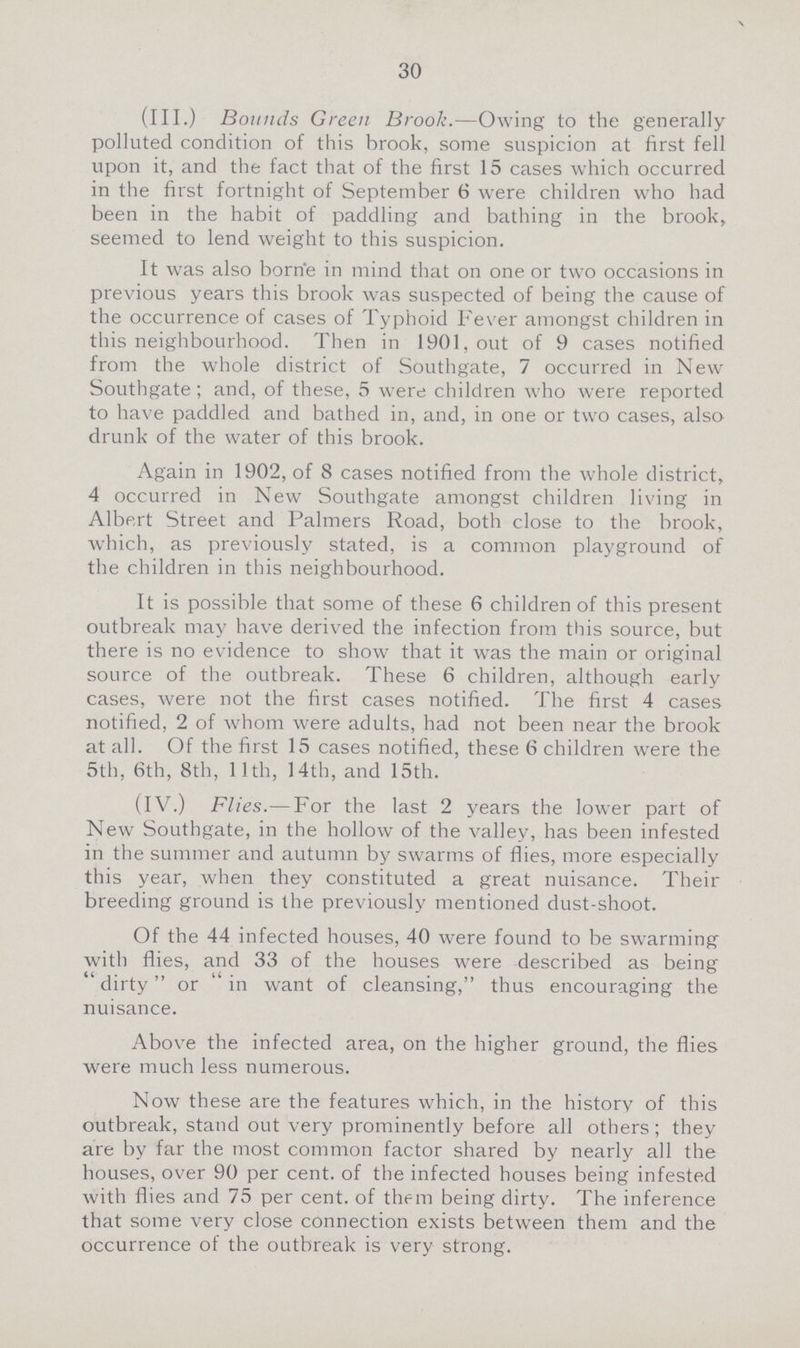 30 (III.) Bounds Green Brook.—Owing to the generally polluted condition of this brook, some suspicion at first fell upon it, and the fact that of the first 15 cases which occurred in the first fortnight of September 6 were children who had been in the habit of paddling and bathing in the brook, seemed to lend weight to this suspicion. It was also borne in mind that on one or two occasions in previous years this brook was suspected of being the cause of the occurrence of cases of Typhoid Fever amongst children in this neighbourhood. Then in 1901, out of 9 cases notified from the whole district of Southgate, 7 occurred in New Southgate; and, of these, 5 were children who were reported to have paddled and bathed in, and, in one or two cases, also drunk of the water of this brook. Again in 1902, of 8 cases notified from the whole district, 4 occurred in New Southgate amongst children living in Albert Street and Palmers Road, both close to the brook, which, as previously stated, is a common playground of the children in this neighbourhood. It is possible that some of these 6 children of this present outbreak may have derived the infection from this source, but there is no evidence to show that it was the main or original source of the outbreak. These 6 children, although early cases, were not the first cases notified. The first 4 cases notified, 2 of whom were adults, had not been near the brook at all. Of the first 15 cases notified, these 6 children were the 5th, 6th, 8th, 11th, 14th, and 15th. (IV.) Flies.— For the last 2 years the lower part of New Southgate, in the hollow of the valley, has been infested in the summer and autumn by swarms of flies, more especially this year, when they constituted a great nuisance. Their breeding ground is the previously mentioned dust-shoot. Of the 44 infected houses, 40 were found to be swarming with flies, and 33 of the houses were described as being dirty or in want of cleansing, thus encouraging the nuisance. Above the infected area, on the higher ground, the flies were much less numerous. Now these are the features which, in the history of this outbreak, stand out very prominently before all others; they are by far the most common factor shared by nearly all the houses, over 90 per cent, of the infected houses being infested with flies and 75 per cent, of them being dirty. The inference that some very close connection exists between them and the occurrence of the outbreak is very strong.