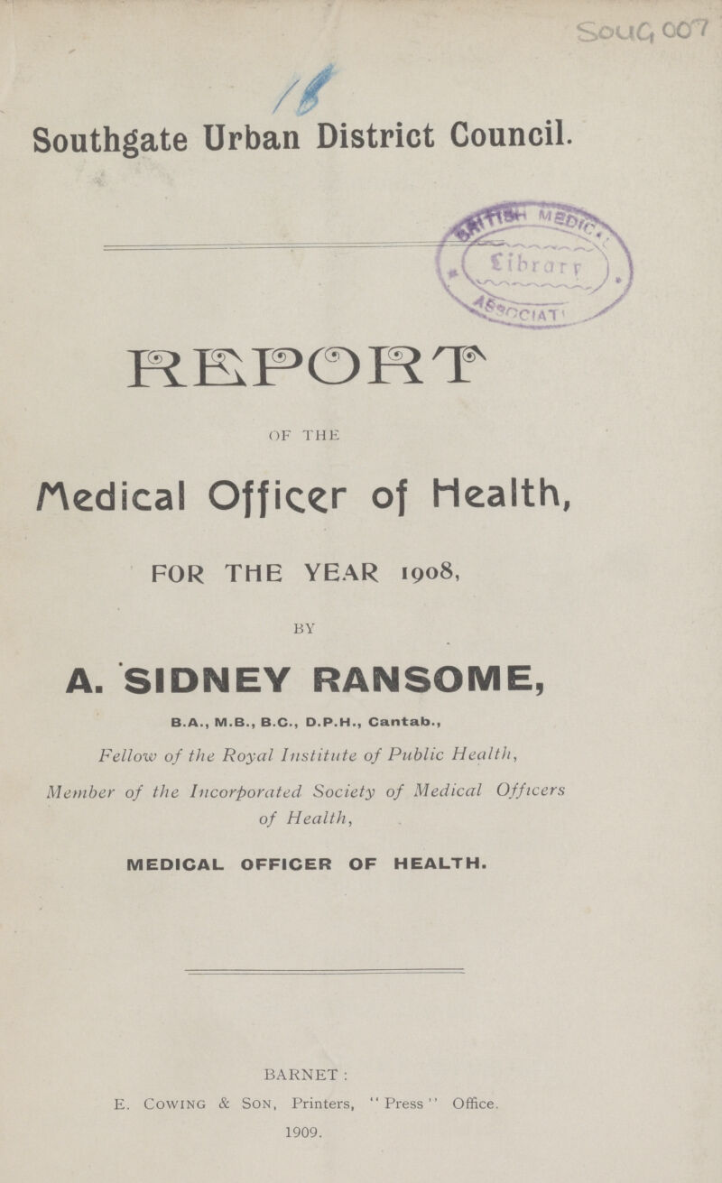 Soug 007 Southgate Urban District Council. REPORT OF THE Medical Officer of Health, FOR THE YEAR 1908, BY A. SIDNEY RANSOME, B.A., M.B., B.C., D.P.H., Cantab., Fellow of the Royal Institute of Public Health, Member of the Incorporated Society of Medical Officers of Health, MEDICAL OFFICER OF HEALTH. BARNET: E. Cowing & Son, Printers, Press Office. 1909.