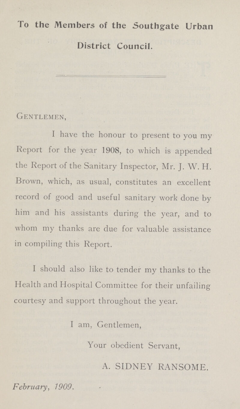 To the Members of the Southgate Urban District Council. Gentlemen, I have the honour to present to you my Report for the year 1908, to which is appended the Report of the Sanitary Inspector, Mr. J. W. H. Brown, which, as usual, constitutes an excellent record of good and useful sanitary work done by him and his assistants during the year, and to whom my thanks are due for valuable assistance in compiling this Report. I should also like to tender my thanks to the Health and Hospital Committee for their unfailing courtesy and support throughout the year. I am, Gentlemen, Your obedient Servant, A. SIDNEY RANSOME. February, 1909.