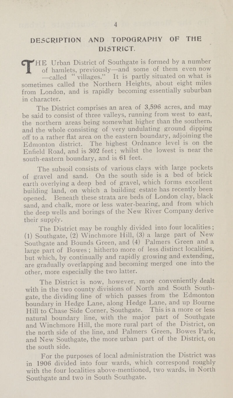 4 DESCRIPTION AND TOPOGRAPHY OF THE DISTRICT. THE Urban District of Southgate is formed by a number of hamlets, previously—and some of them even now —called  villages. It is partly situated on what is sometimes called the Northern Heights, about eight miles from London, and is rapidly becoming essentially suburban in character. The District comprises an area of 3,596 acres, and may be said to consist of three valleys, running from west to east, the northern areas being somewhat higher than the southern, and the whole consisting of very undulating ground dipping off to a rather flat area on the eastern boundary, adjoining the Edmonton district. The highest Ordnance level is on the Enfield Road, and is 302 feet; whilst the lowest is near the south-eastern boundary, and is 61 feet. The subsoil consists of various clays with large pockets of gravel and sand. On the south side is a bed of brick earth overlying a deep bed of gravel, which forms excellent building land, on which a building estate has recently been opened. Beneath these strata are beds of London clay, black sand, and chalk, more or less water-bearing, and from which the deep wells and borings of the New River Company derive their supply. The District may be roughly divided into four localities; (l) Southgate, (2) Winchmore Hill, (3) a large part of New Southgate and Bounds Green, and (4) Palmers Green and a large part of Bowes ; hitherto more of less distinct localities, but which, by continually and rapidly growing and extending, are gradually overlapping and becoming merged one into the other, more especially the two latter. The District is now, however, more conveniently dealt with in the two county divisions of North and South South gate, the dividing line of which passes from the Edmonton boundary in Hedge Lane, along Hedge Lane, and up Bourne Hill to Chase Side Corner, Southgate. This is a more or less natural boundary line, with the major part of Southgate and Winchmore Hill, the more rural part of the District, on the north side of the line, and Palmers Green, Bowes Park, and New Southgate, the more urban part of the District, on the south side. For the purposes of local administration the District was in 1906 divided into four wards, which correspond roughly with the four localities above-mentioned, two wards, in North Southgate and two in South Southgate.