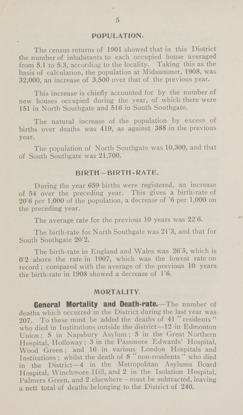 5 POPULATION. The census returns of 1901 showed that in this District the number of inhabitants to each occupied house averaged from 5.1 to 5.3, according to the locality. Taking this as the basis of calculation, the population at Midsummer, 1908, was 32,000, an increase of 3,500 over that of the previous year. This increase is chiefly accounted for by the number of new houses occupied during the year, of which there were 151 in North Southgate and 516 in South Southgate. The natural increase of the population by excess of births over deaths was 419, as against 388 in the previous year. The population of North Southgate was 10,300, and that of South Southgate was 21,700. BIRTH —BIRTH-RATE. During the year 659 births were registered, an increase of 54 over the preceding year. This gives a birth-rate of 20'6 per 1,000 of the population, a decrease of '6 per 1,000 on the preceding year. The average rate for the previous 10 years was 22.6. The birth-rate for North Southgate was 21.3, and that for South Southgate 20'2. The birth-rate in England and Wales was 26.5, which is 0'2 above the rate in 1907, which was the lowest rate on record ; compared with the average of the previous 10 years the birth-rate in 1908 showed a decrease of 1.6. MORTALITY. General Mortality and Death-rate.—The number of deaths which occurred in the District during the last year was 207. To these must be added the deaths of 41 residents who died in Institutions outside the district—12 in Edmonton Union; 5 in Napsbury Asylum; 5 in the Great Northern Hospital, Holloway; 3 in the Passmore Edwards' Hospital, Wood Green; and 16 in various London Hospitals and Institutions ; whilst the death of 8  non-residents  who died in the District—4 in the Metropolitan Asylums Board Hospital, Winchmore Hill, and 2 in the Isolation Hospital, Palmers Green, and 2 elsewhere—must be subtracted, leaving a nett total of deaths belonging to the District of 240.