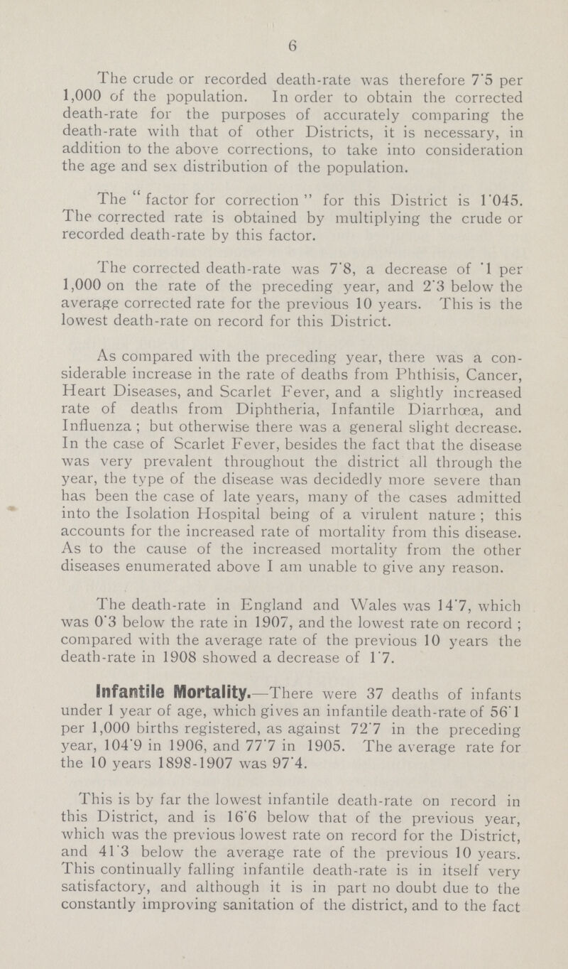6 The crude or recorded death-rate was therefore 7.5 per 1,000 of the population. In order to obtain the corrected death-rate for the purposes of accurately comparing the death-rate with that of other Districts, it is necessary, in addition to the above corrections, to take into consideration the age and sex distribution of the population. The  factor for correction for this District is 1.045. The corrected rate is obtained by multiplying the crude or recorded death-rate by this factor. The corrected death-rate was 7.8, a decrease of 1 per 1,000 on the rate of the preceding year, and 2'3 below the average corrected rate for the previous 10 years. This is the lowest death-rate on record for this District. As compared with the preceding year, there was a con siderable increase in the rate of deaths from Phthisis, Cancer, Heart Diseases, and Scarlet Fever, and a slightly increased rate of deaths from Diphtheria, Infantile Diarrhoea, and Influenza ; but otherwise there was a general slight decrease. In the case of Scarlet Fever, besides the fact that the disease was very prevalent throughout the district all through the year, the type of the disease was decidedly more severe than has been the case of late years, many of the cases admitted into the Isolation Hospital being of a virulent nature; this accounts for the increased rate of mortality from this disease. As to the cause of the increased mortality from the other diseases enumerated above I am unable to give any reason. The death-rate in England and Wales was 14.7, which was 0'3 below the rate in 1907, and the lowest rate on record ; compared with the average rate of the previous 10 years the death-rate in 1908 showed a decrease of 1.7. Infantile Mortality. —There were 37 deaths of infants under 1 year of age, which gives an infantile death-rate of 56'1 per 1,000 births registered, as against 72'7 in the preceding year, 104.9 in 1906, and 77.7 in 1905. The average rate for the 10 years 1898-1907 was 97.4. This is by far the lowest infantile death-rate on record in this District, and is 16'6 below that of the previous year, which was the previous lowest rate on record for the District, and 41.3 below the average rate of the previous 10 years. This continually falling infantile death-rate is in itself very satisfactory, and although it is in part no doubt due to the constantly improving sanitation of the district, and to the fact