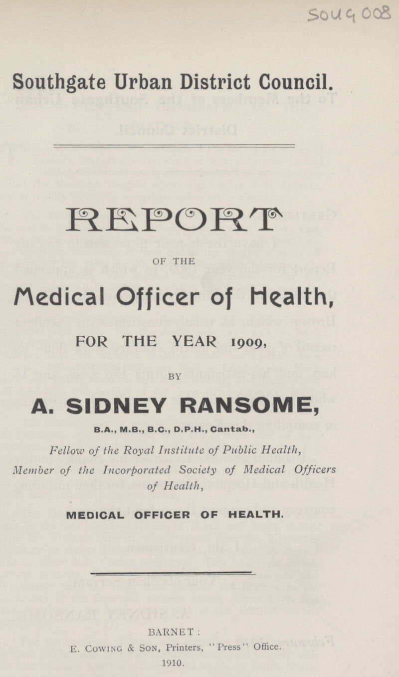 5049 008 Southgate Urban District Council. REPORT OF THE Medical Officer of Health, FOR THE YEAR i909, BY A. SIDNEY RANSOME, B.A., M.B., B.C., D.P.H., Cantab., Fellow of the Royal Institute of Public Health, Member of the Incorporated Society of Medical Officers of Health, MEDICAL OFFICER OF HEALTH. BARNET: E. Cowing & Son, Printers, Press Office. i9i0.