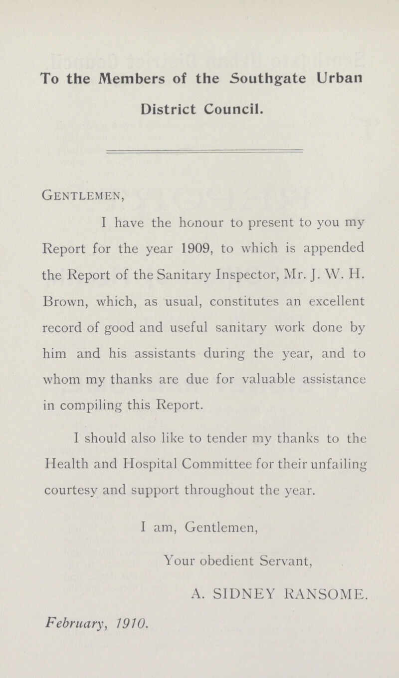 To the Members of the Southgate Urban District Council. Gentlemen, I have the honour to present to you my Report for the year i909, to which is appended the Report of the Sanitary Inspector, Mr. J. W. H. Brown, which, as usual, constitutes an excellent record of good and useful sanitary work done by him and his assistants during the year, and to whom my thanks are due for valuable assistance in compiling this Report. I should also like to tender my thanks to the Health and Hospital Committee for their unfailing courtesy and support throughout the year. I am, Gentlemen, Your obedient Servant, A. SIDNEY RANSOME. February, i9i0.