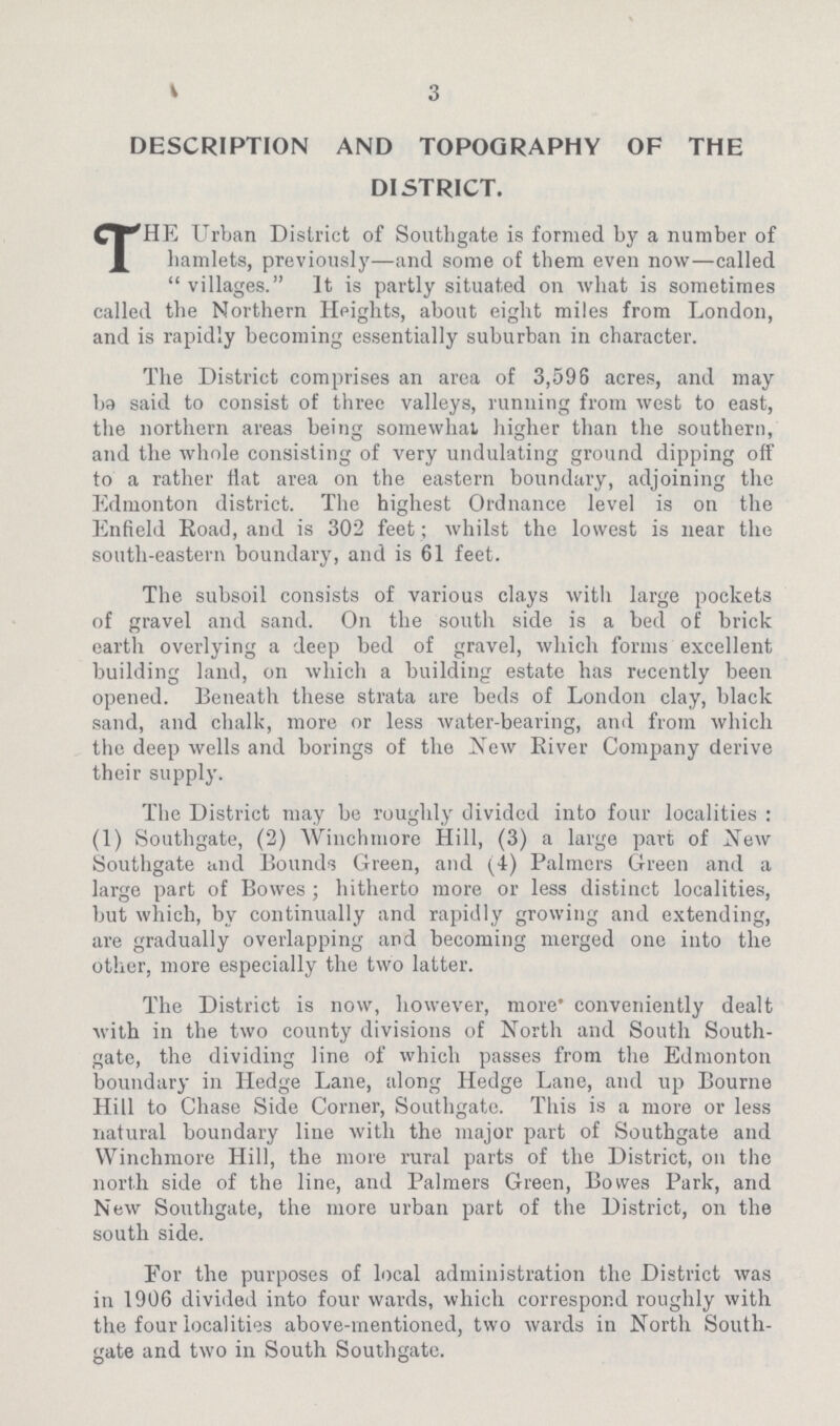 3 DESCRIPTION AND TOPOGRAPHY OF THE DISTRICT. THE Urban District of Southgate is formed by a number of hamlets, previously—and some of them even now—called villages. It is partly situated on what is sometimes called the Northern Heights, about eight miles from London, and is rapidly becoming essentially suburban in character. The District comprises an area of 3,596 acres, and may be said to consist of three valleys, running from west to east, the northern areas being somewhat higher than the southern, and the whole consisting of very undulating ground dipping off to a rather flat area on the eastern boundary, adjoining the Edmonton district. The highest Ordnance level is on the Enfield Road, and is 302 feet ; whilst the lowest is near the south.eastern boundary, and is 6i feet. The subsoil consists of various clays with large pockets of gravel and sand. On the south side is a bed of brick earth overlying a deep bed of gravel, which forms excellent building land, on which a building estate has recently been opened. Beneath these strata are beds of London clay, black sand, and chalk, more or less water.bearing, and from which the deep wells and borings of the New River Company derive their supply. The District may be roughly divided into four localities : (i) Southgate, (2) Winchmore Hill, (3) a large part of New Southgate and Bounds Green, and (4) Palmers Green and a large part of Bowes ; hitherto more or less distinct localities, but which, by continually and rapidly growing and extending, are gradually overlapping and becoming merged one into the other, more especially the two latter. The District is now, however, more' conveniently dealt with in the two county divisions of North and South South. gate, the dividing line of which passes from the Edmonton boundary in Hedge Lane, along Hedge Lane, and up Bourne Hill to Chase Side Corner, Southgate. This is a more or less natural boundary line with the major part of Southgate and Winchmore Hill, the more rural parts of the District, on the north side of the line, and Palmers Green, Bowes Park, and New Southgate, the more urban part of the District, on the south side. For the purposes of local administration the District was in i906 divided into four wards, which correspond roughly with the four localities above.mentioned, two wards in North South. gate and two in South Southgate.