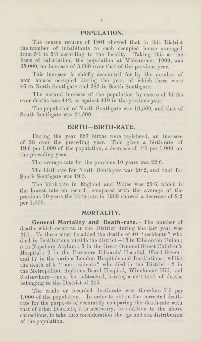 4 POPULATION. The census returns of i90i showed that in this District the number of inhabitants to each occupied house averaged from 5T to 5.3 according to the locality. Taking this as the basis of calculation, the population at Midsummer, i909, was 35,000, an increase of 3,000 over that of the previous year. This increase is chiefly accounted for by the number of new houses occupied during the year, of which there were 46 in North Southgate and 383 in South Southgate. The natural increase of the population by excess of births over deaths was 442, as against 4i9 in the previous year. The population of North Southgate was i0,500, and that of South Southgate was 24,500. BIRTH—BIRTH.RATE. During the year 687 births were registered, an increase of 28 over the preceding year. This gives a birth.rate of i96 per i,000 of the population, a decrease of l.0 per i,000 on the preceding year. The average rate for the previous i0 years was 22.6. The birth.rate for North Southgate was 20.2, and that for South Southgate was i9.3. The birth.rate in England and Wales was 25.6, which is the lowest rate on record; compared with the average of the previous i0 years the birth.rate in i909 showed a decrease of 2.2 per i,000. MORTALITY. General Mortality and Death.rate.—The number of deaths which occurred in the District during the last year was 2i0. To these must be added the deaths of 40 residents who died in Institutions outside the district —i3 in Edmonton Union; 5 in Napsbury Asylum; 3 in the Great Ormond Street Children's Hospital; 2 in the Passmore Edwards' Hospital, Wood Green; and i7 in the various London Hospitals and Institutions; whilst the death of 5 non.residents who died in the District—2 in the Metropolitan Asylums Board Hospital, Winchmore Hill, and 3 elsewhere—must be subtracted, leaving a nett total of deaths belonging to the District of 245. The crude or recorded death.rate was therefore 7 0 per i,000 of the population. In order to obtain the corrected death. rate for the purposes of accurately comparing the death.rate with that of other Districts, it is necessary, in addition to the above corrections, to take into consideration the age and sex distribution of the population.