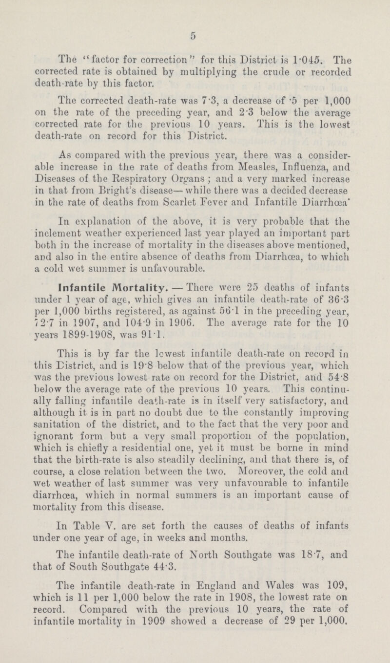 5 The factor for correction for this District is i.045. The corrected rate is obtained by multiplying the crude or recorded death.rate by this factor. The corrected death.rate was 7.3, a decrease of .5 per i,000 on the rate of the preceding year, and 2 3 below the average corrected rate for the previous i0 years. This is the lowest death.rate on record for this District. As compared with the previous year, there was a consider able increase in the rate of deaths from Measles, Influenza, and Diseases of the Respiratory Organs; and a very marked increase in that from Bright's disease—while there was a decided decrease in the rate of deaths from Scarlet Fever and Infantile Diarrhoea' In explanation of the above, it is very probable that the inclement weather experienced last year played an important part both in the increase of mortality in the diseases above mentioned, and also in the entire absence of deaths from Diarrhoea, to which a cold wet summer is unfavourable. Infantile Mortality.—There were 25 deaths of infants under i year of age, which gives an infantile death.rate of 36'3 per i,000 births registered, as against 56.l in the preceding year, 72.7 in i907, and i04 9 in i906. The average rate for the i0 years i899.i908, was 9ii. This is by far the lowest infantile death.rate on record in this District, and is i9'8 below that of the previous year, which was the previous lowest rate on record for the District, and 54 8 below the average rate of the previous i0 years. This continu ally falling infantile death.rate is in itself very satisfactory, and although it is in part no doubt due to the constantly improving sanitation of the district, and to the fact that the very poor and ignorant form but a very small proportion of the population, which is chiefly a residential one, yet it must be borne in mind that the birth.rate is also steadily declining, and that there is, of course, a close relation between the two. Moreover, the cold and wet weather of last summer was very unfavourable to infantile diarrhoea, which in normal summers is an important cause of mortality from this disease. In Table V. are set forth the causes of deaths of infants under one year of age, in weeks and months. The infantile death.rate of North Southgate was i8 7, and that of South Southgate 44.3. The infantile death.rate in England and Wales was i09, which is ii per i,000 below the rate in i908, the lowest rate on record. Compared with the previous i0 years, the rate of infantile mortality in i909 showed a decrease of 29 per i,000.