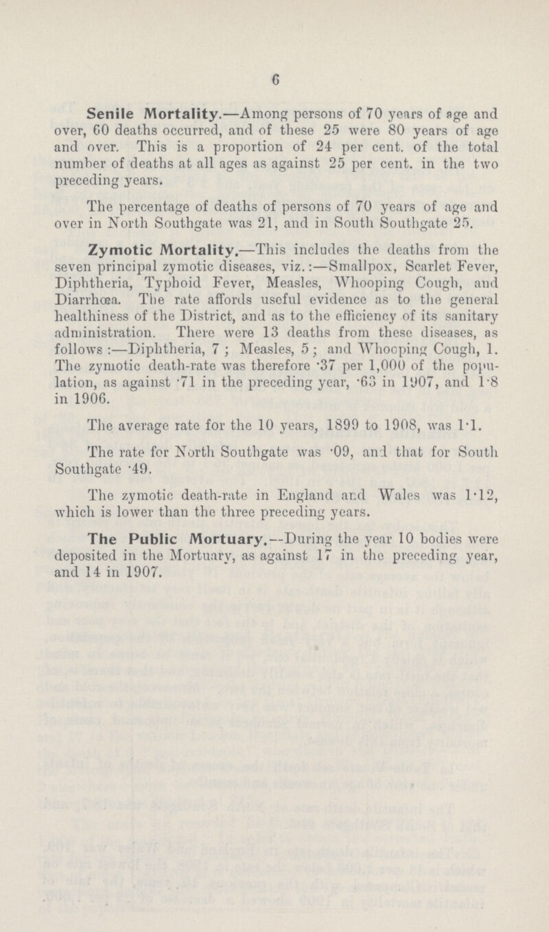 c Senile Mortality.—Among persons of 70 years of age and over, GO deaths occurred, and of these 25 were 80 years of age and over. This is a proportion of 24 per cent, of the total number of deaths at all ages as against 25 per cent, in the two preceding years. The percentage of deaths of persons of 70 years of age and over in North Southgate was 2i, and in South Southgate 25. Zymotic Mortality.—This includes the deaths from the seven principal zymotic diseases, viz.:—Smallpox, Scarlet Fever, Diphtheria, Typhoid Fever, Measles, Whooping Cough, and Diarrhœa. The rate affords useful evidence as to the general healthiness of the District, and as to the efficiency of its sanitary administration. There were i3 deaths from these diseases, as follows:—Diphtheria, 7; Measles, 5; and Whooping Cough, i. The zymotic death.rate was therefore .37 per i,000 of the popu lation, as against .7i in the preceding year, .63 in i907, and i8 in i906. The average late for the i0 years, i899 to i908, was l.l. The rate for North Southgate was .09, and that for South Southgate .49. The zymotic death.rate in England and Wales was i.i2, which is lower than the three preceding years. The Public Mortuary.—During the year i0 bodies were deposited in the Mortuarv, as against i7 in the preceding year, and i4 in i907.