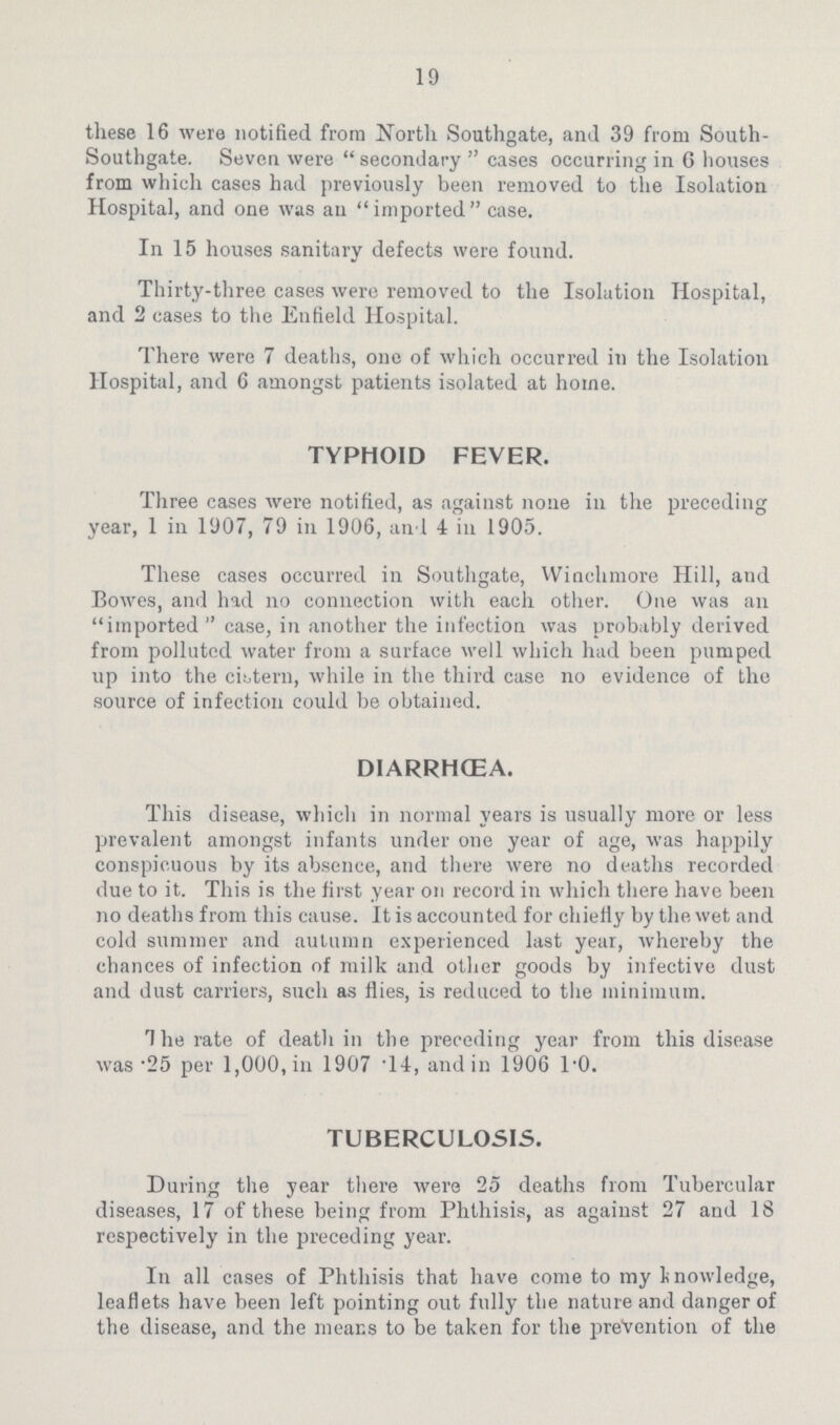 19 these 16 were notified from North Southgate, and 39 from South. Southgate. Seven were secondary cases occurring in 6 houses from which cases had previously been removed to the Isolation Hospital, and one was an imported case. In 15 houses sanitary defects were found. Thirty.three cases were removed to the Isolation Hospital, and 2 cases to the Enfield Hospital. There were 7 deaths, one of which occurred in the Isolation Hospital, and 6 amongst patients isolated at home. TYPHOID FEVER. Three cases were notified, as against none in the preceding year, 1 in 1907, 79 in i906, an 1 4 in 1905. These cases occurred in Southgate, Winchmore Hill, and Bowes, and had no connection with each other. One was an imported case, in another the infection was probably derived from polluted water from a surface well which had been pumped up into the cistern, while in the third case no evidence of the source of infection could be obtained. DIARRHCEA. This disease, which in normal years is usually more or less prevalent amongst infants under one year of age, was happily conspicuous by its absence, and there were no deaths recorded due to it. This is the first year on record in which there have been no deaths from this cause. It is accounted for chiefly by the wet and cold summer and autumn experienced last year, whereby the chances of infection of milk and other goods by infective dust and dust carriers, such as flies, is reduced to the minimum. The rate of death in the preceding year from this disease was .25 per i,000, in 1907 .14, and in 906 1.0. TUBERCULOSIS. During the year there were 25 deaths from Tubercular diseases, i7 of these being from Phthisis, as against 27 and i8 respectively in the preceding year. In all cases of Phthisis that have come to my knowledge, leaflets have been left pointing out fully the nature and danger of the disease, and the means to be taken for the prevention of the