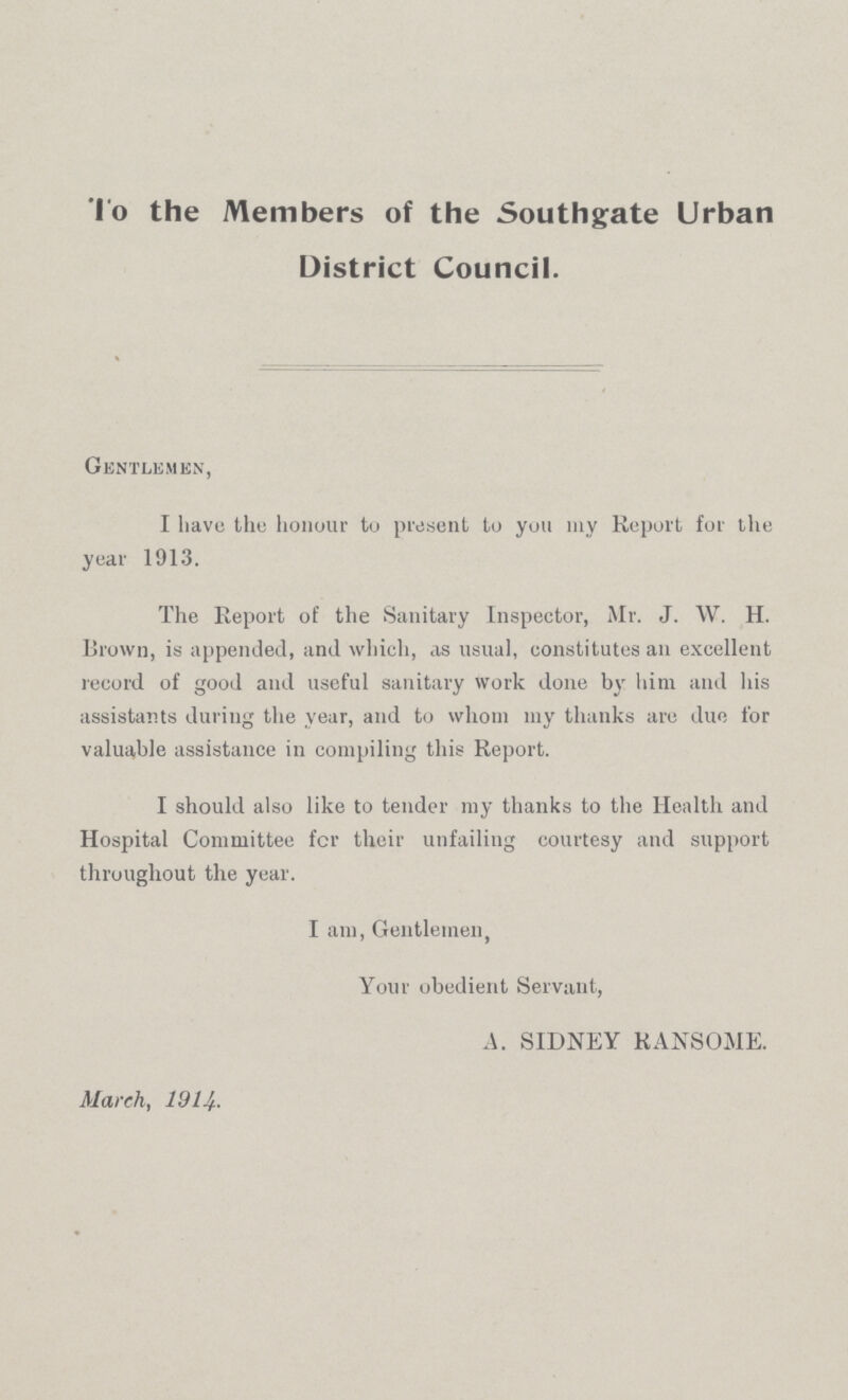 To the Members of the Southgate Urban District Council. Gentlemen, I have the honour to present to you my Report for the year 1913. The Report of the Sanitary Inspector, Mr. J. W. H. Brown, is appended, and which, as usual, constitutes an excellent record of good and useful sanitary work done by him and his assistants during the year, and to whom my thanks arc due for valuable assistance in compiling this Report. I should also like to tender my thanks to the Health and Hospital Committee fcr their unfailing courtesy and support throughout the year. I am, Gentlemen, Your obedient Servant, A. SIDNEY RANSOME. March, 1914.