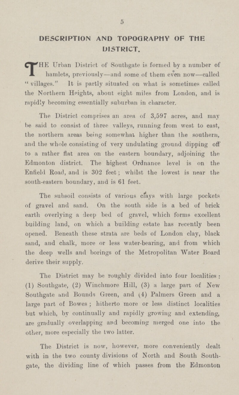 5 DESCRIPTION AND TOPOGRAPHY OF THE DISTRICT. THE Urban District of Southgate is formed by a number of hamlets, previously—and some of them even now—called villages. It is partly situated on what is sometimes called the Northern Heights, about eight miles from London, and is rapidly becoming essentially suburban in character. The District comprises an area of 3,597 acres, and may be said to consist of three valleys, running from west to east, the northern areas being somewhat higher than the southern, and the whole consisting of very undulating ground dipping off to a rather flat area on the eastern boundary, adjoining the Edmonton district. The highest Ordnance level is on the Enfield Road, and is 302 feet; whilst the lowest is near the south-eastern boundary, and is 61 feet. The subsoil consists of various clays with large pockets of gravel and sand. On the south side is a bed of brick earth overlying a deep bed of gravel, which forms excellent building land, on which a building estate has recently been opened. Beneath these strata are beds of London clay, black sand, and chalk, more or less water-bearing, and from which the deep wells and borings of the Metropolitan Water Board derive their supply. The District may be roughly divided into four localities: (1) Soutligate, (2) Winchmore Hill, (3) a large part of New Southgate and Bounds Green, and (4) Palmers Green and a large part of Bowes; hitherto more or less distinct localities but which, by continually and rapidly growing and extending, are gradually overlapping and becoming merged one into the other, more especially the two latter. The District is now, however, more conveniently dealt with in the two county divisions of North and South South gate, the dividing line of which passes from the Edmonton