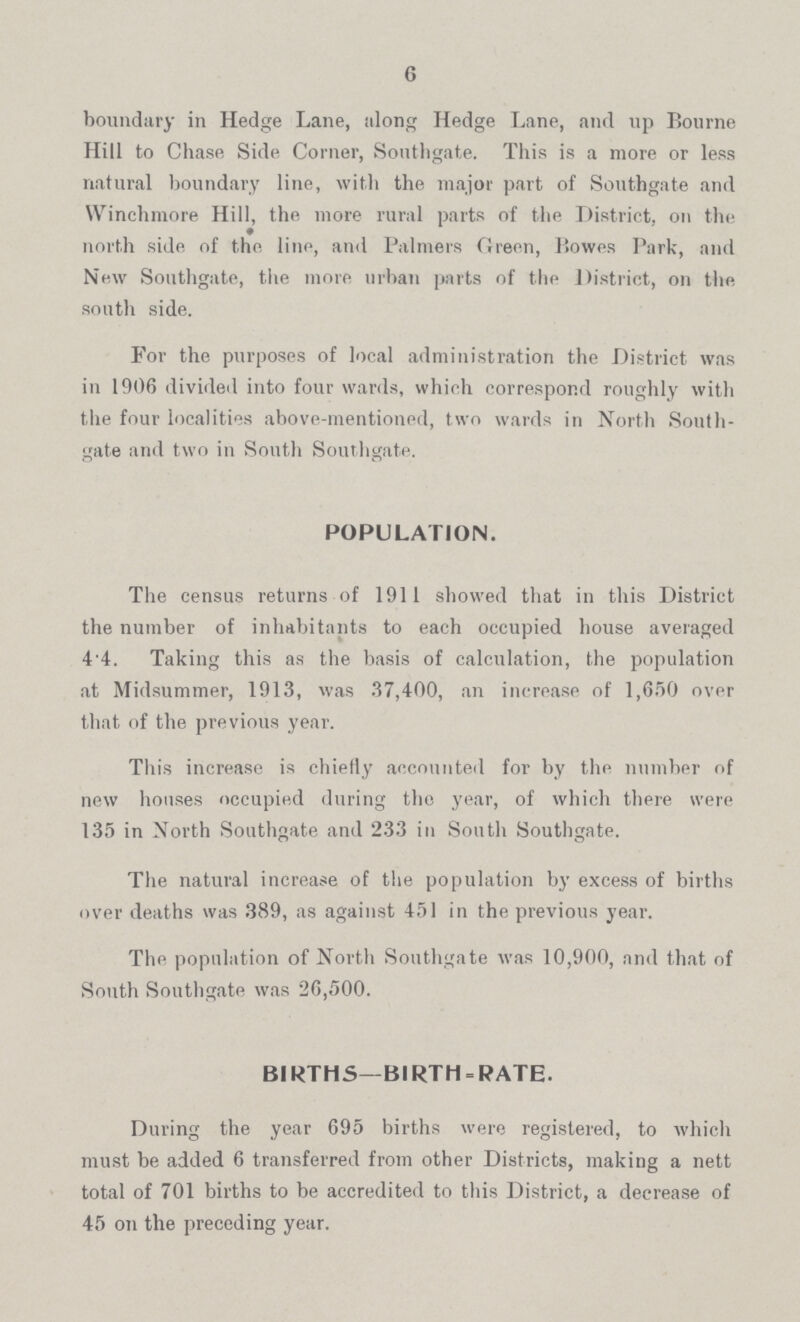 6 boundary in Hedge Lane, along Hedge Lane, and up Bourne Hill to Chase Side Corner, Southgate. This is a more or less natural boundary line, with the major part of Southgate and Winchmore Hill, the more rural parts of the District, on the north side of the line, and Palmers Green, Bowes Park, and New Southgate, the more urban parts of the District, on the south side. For the purposes of local administration the District was in 1906 divided into four wards, which correspond roughly with the four localities above-mentioned, two wards in North South gate and two in South Southgate. POPULATION. The census returns of 1911 showed that in this District the number of inhabitants to each occupied house averaged 4'4. Taking this as the basis of calculation, the population at Midsummer, 1913, was 37,400, an increase of 1,650 over that of the previous year. This increase is chiefly accounted for by the number of new houses occupied during the year, of which there were 135 in North Southgate and 233 in South Southgate. The natural increase of the population by excess of births over deaths was 389, as against 451 in the previous year. The population of North Southgate was 10,900, and that of South Southgate was 26,500. BIRTHS—BIRTH-RATE. During the year 695 births were registered, to which must be added 6 transferred from other Districts, making a nett total of 701 births to be accredited to this District, a decrease of 45 on the preceding year.