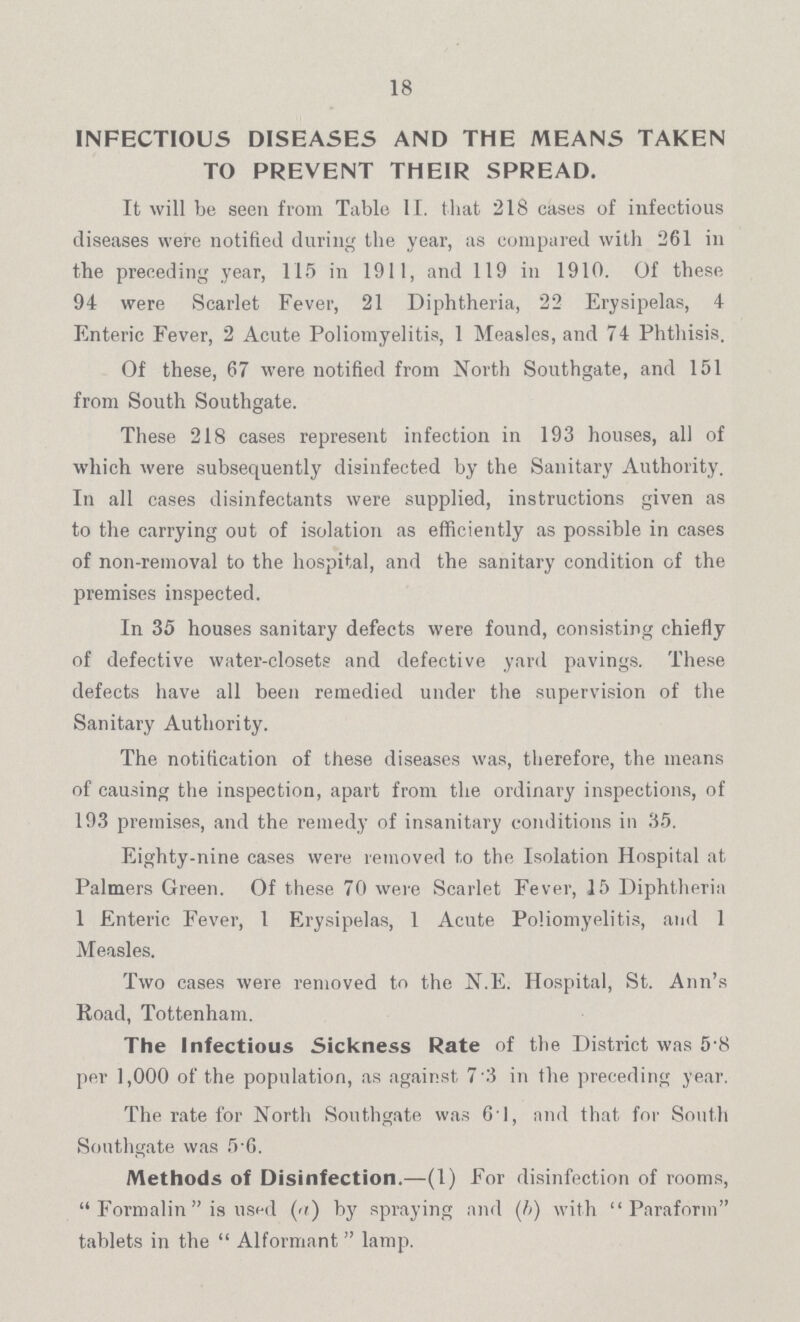 18 INFECTIOUS DISEASES AND THE MEANS TAKEN TO PREVENT THEIR SPREAD. It will be seen from Table II. that 218 cases of infectious diseases were notified during the year, as compared with 261 in the preceding year, 115 in 1911, and 119 in 1910. Of these 94 were Scarlet Fever, 21 Diphtheria, 22 Erysipelas, 4 Enteric Fever, 2 Acute Poliomyelitis, 1 Measles, and 74 Phthisis. Of these, 67 were notified from North Southgate, and 151 from South Southgate. These 218 cases represent infection in 193 houses, all of which were subsequently disinfected by the Sanitary Authority. In all cases disinfectants were supplied, instructions given as to the carrying out of isolation as efficiently as possible in cases of non-removal to the hospital, and the sanitary condition of the premises inspected. In 35 houses sanitary defects were found, consisting chiefly of defective water-closets and defective yard pavings. These defects have all been remedied under the supervision of the Sanitary Authority. The notification of these diseases was, therefore, the means of causing the inspection, apart from the ordinary inspections, of 193 premises, and the remedy of insanitary conditions in 35. Eighty-nine cases were removed to the Isolation Hospital at Palmers Green. Of these 70 were Scarlet Fever, 15 Diphtheria 1 Enteric Fever, 1 Erysipelas, 1 Acute Poliomyelitis, and 1 Measles. Two cases were removed to the N.E. Hospital, St. Ann's Road, Tottenham. The Infectious Sickness Rate of the District was 5.8 per 1,000 of the population, as against 7 3 in the preceding year. The rate for North Southgate was 61, and that for South Southgate was 5 6. Methods of Disinfection.—(1) For disinfection of rooms, Formalin is used (a) by spraying and (b) with Paraform tablets in the Alformant lamp.