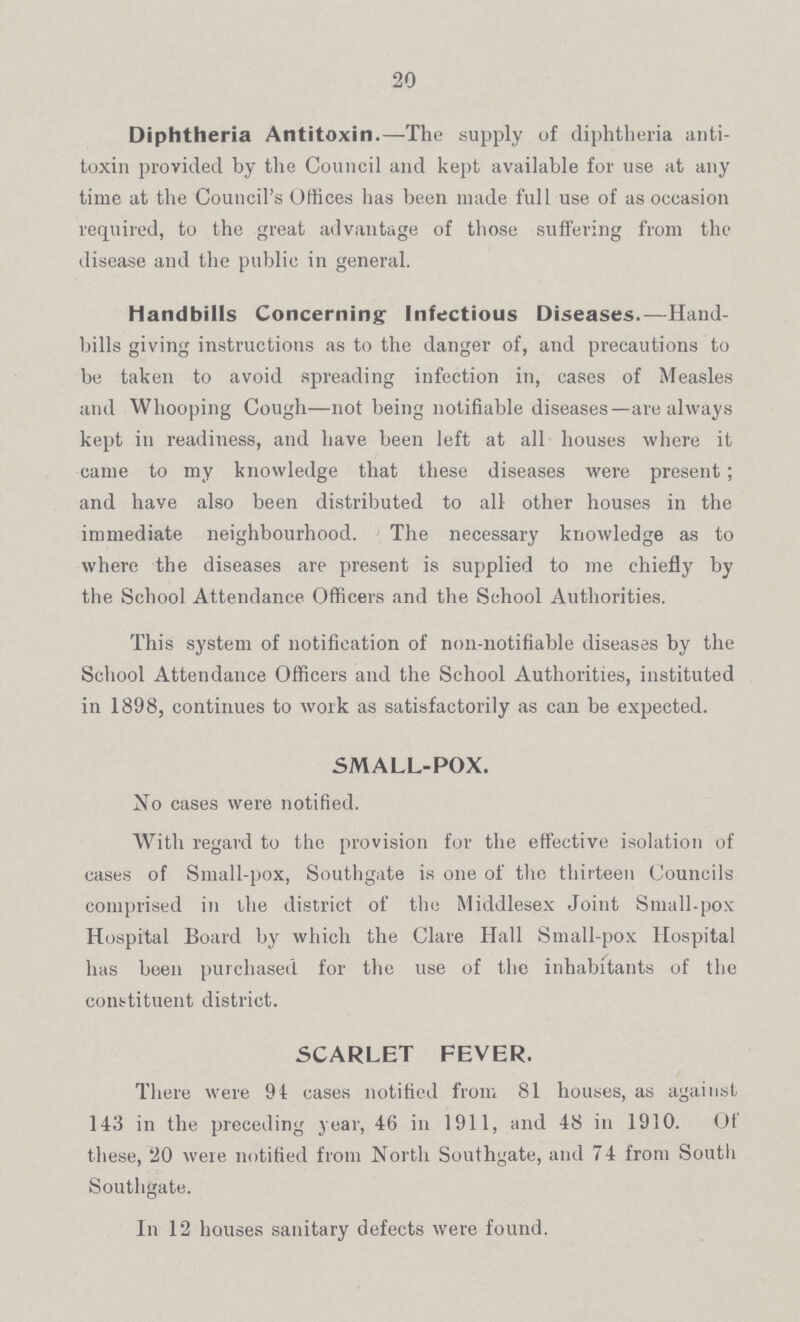20 Diphtheria Antitoxin.—The supply of diphtheria anti toxin provided by the Council and kept available for use at any time at the Council's Offices has been made full use of as occasion required, to the great advantage of those suffering from the disease and the public in general. Handbills Concerning Infectious Diseases.—Hand bills giving instructions as to the danger of, and precautions to be taken to avoid spreading infection in, cases of Measles and Whooping Cough—not being notifiable diseases—are always kept in readiness, and have been left at all houses where it came to my knowledge that these diseases were present; and have also been distributed to all other houses in the immediate neighbourhood. The necessary knowledge as to where the diseases are present is supplied to me chiefly by the School Attendance Officers and the School Authorities. This system of notification of non-notifiable diseases by the School Attendance Officers and the School Authorities, instituted in 1898, continues to work as satisfactorily as can be expected. SMALL-POX. No cases were notified. With regard to the provision for the effective isolation of cases of Small-pox, Southgate is one of the thirteen Councils comprised in the district of the Middlesex Joint Small-pox Hospital Board by which the Clare Hall Small-pox Hospital has been purchased for the use of the inhabitants of the constituent district. SCARLET FEVER. There were 94 cases notified from 81 houses, as against 143 in the preceding year, 46 in 1911, and 48 in 1910. Of these, 20 were notified from North Southgate, and 74 from South Southgate. In 12 houses sanitary defects were found.