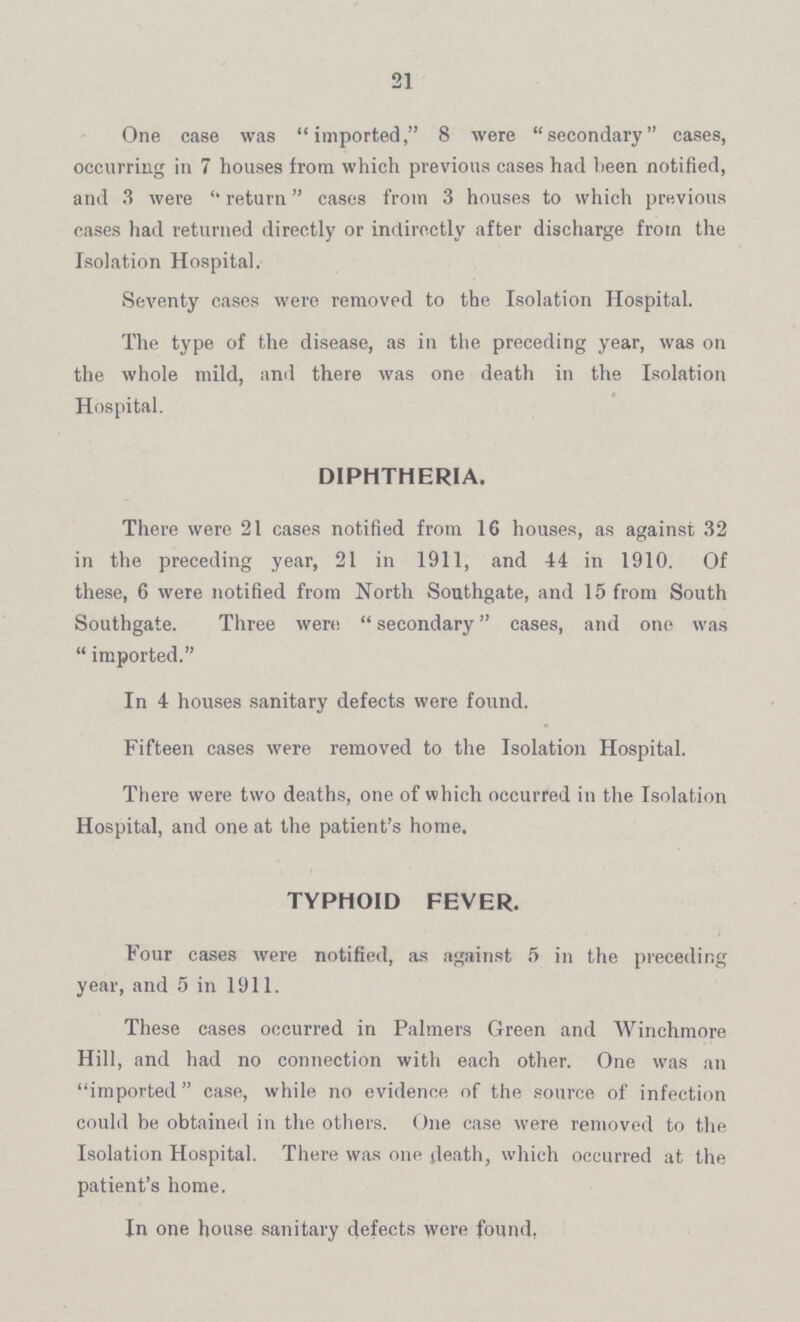 21 One case was imported, 8 were secondary cases, occurring in 7 houses from which previous cases had been notified, and 3 were return cases from 3 houses to which previous cases had returned directly or indirectly after discharge from the Isolation Hospital. Seventy cases were removed to the Isolation Hospital. The type of the disease, as in the preceding year, was on the whole mild, and there was one death in the Isolation Hospital. DIPHTHERIA. There were 21 cases notified from 16 houses, as against 32 in the preceding year, 21 in 1911, and 44 in 1910, Of these, 6 were notified from North Southgate, and 15 from South Southgate. Three were secondary cases, and one was imported In 4 houses sanitary defects were found. Fifteen cases were removed to the Isolation Hospital. There were two deaths, one of which occurred in the Isolation Hospital, and one at the patient's home. TYPHOID FEVER. Four cases were notified, as against 5 in the preceding year, and 5 in 1911. These cases occurred in Palmers Green and Winchmore Hill, and had no connection with each other. One was an imported case, while no evidence of the source of infection could be obtained in the others. One case were removed to the Isolation Hospital. There was one death, which occurred at the patient's home. In one house sanitary defects were found.